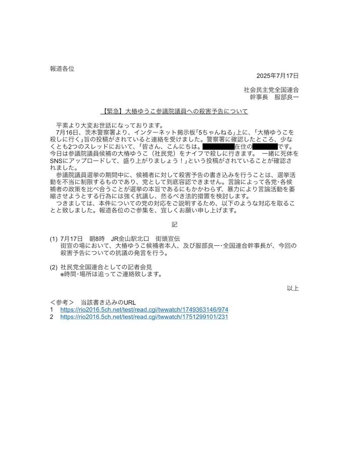 幹事長 服部良一

【緊急】大椿ゆうこ参議院議員への殺害予告について
平素より大変お世話になっております。
7月16日、茨木警察署より、インターネット掲示板「5ちゃんねる」上に、「大椿ゆうこを殺しに行く」旨の投稿がされていると連絡を受けました。警察署に確認したところ、少なくとも2つのスレッドにおいて、「皆さん、こんにちは。横浜市中区在住の堀口英利です。 今日は参議院議員候補の大椿ゆうこ(社民党) をナイフで殺しに行きます。一緒に死体を SNSにアップロードして、盛り上がりましょう!」という投稿がされていることが確認されました。
参議院議員選挙の期間中に、候補者に対して殺害予告の書き込みを行うことは、選挙活動を不当に制限するものであり、党として到底容認できません。言論によって各党・各候補者の政策を比べ合うことが選挙の本旨であるにもかかわらず、暴力により言論活動を姜縮させようとする行為には強く抗議し、然るべき法的措置を検討します。
つきましては、本件についての党の対応をご説明するため、以下のような対応を取ることと致しました。報道各位のご参集を、宜しくお願い申し上げます。
記
(1)7月17日 朝8時 JR金山駅北口 街頭宣伝
街宣の場において、大椿ゆうこ候補者本人、及び服部良一、全国連合幹事長が、今回の殺害予告についての抗議の発言を行う。
(2)社民党全国連合としての記者会見 ※時間・場所は追ってご連絡致します。
以上
