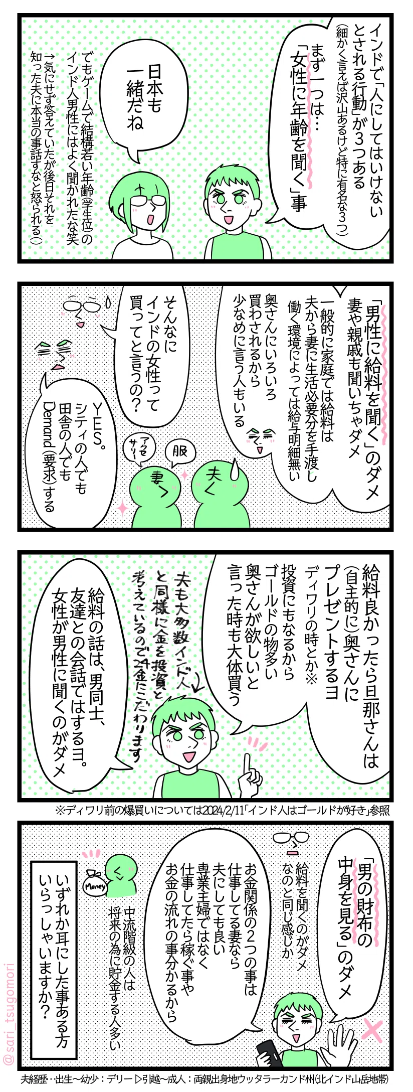 ４コマ漫画のテキスト
１：女性に年齢聞いたらダメ
夫「インドで「人にしてはいけないとされる行動」が３つある（細かく言えば沢山あるけど特に有名な３つ）。まずひとつは「女性に年齢を聞く」事」 津籠「日本も一緒だね」でもゲームで若い年齢（学生位）のインド人男性によく聞かれたな笑←気にせず返答していたが後日それを知った夫に本当の事話すなと怒られる（）
２：男性に給料の事聞いちゃダメ
夫「「男性に給料を聞く」のダメ。妻や親戚も聞いちゃダメ。一般的に家庭では給料は夫から妻に生活必要分を手渡し（働く環境によっては給与明細無い）。奥さんにいろいろ買わされるから少なめに給料を言う人もいる」 津籠「そんなにインドの女性って買ってと言うの？」 夫「Yes。シティの人でも田舎の人でもDemand（要求）する」
３：男同士はオッケー
夫「給料良かったら旦那さんは自主的に奥さんにプレゼントするヨ（ディワリの時とか※）。投資にもなるからゴールドの物多い。奥さんが欲しいと言った時も大体買う。給料の話は、男同士、友達との会話ではするヨ。女性が男性に聞くのがダメ」←夫も大多数インド人と同様に金を投資を考えているので24金にこだわります。 ※ディワリ前の爆買いについては2024/2/11「インド人はゴールドが好き」参照
４：男の財布の中身を見ちゃダメ
夫「「男の財布の中身を見る」のダメ」津籠「給料を聞くのダメなのと同じか」 夫「お金関係の２つの事は仕事してる妻なら夫にしても良い。専業主婦ではなく仕事してたら稼ぐ事やお金の流れの事分かるから。中流階級の人は将来の為に貯金する人多い」 いずれか耳にした事ある方いらっしゃいますか？ 夫経歴…出生〜幼少：デリー ▷引越〜成人：両親出身地ウッタラーカンド州（北インド山岳地帯）