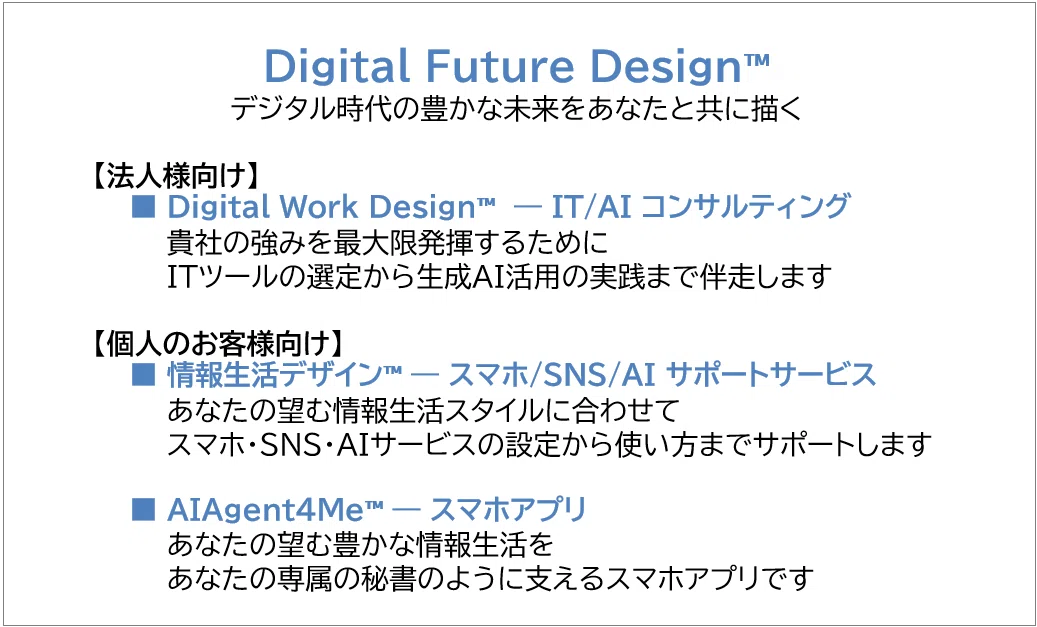 Digital Future Design™
デジタル時代の豊かな未来をあなたと共に描く
【法人様向け】
■ Digital Work Design™ ― IT/AI コンサルティング
貴社の強みを最大限発揮するために
ITツールの選定から生成AI活用の実践まで伴走します
【個人のお客様向け】
■ 情報生活デザイン™ ― スマホ/SNS/AI サポートサービス
あなたの望む情報生活スタイルに合わせて
スマホ・SNS・AIサービスの設定から使い方までサポートします
■ AIAgent4Me™ ― スマホアプリ
あなたの望む豊かな情報生活を
あなたの専属の秘書のように支えるスマホアプリです