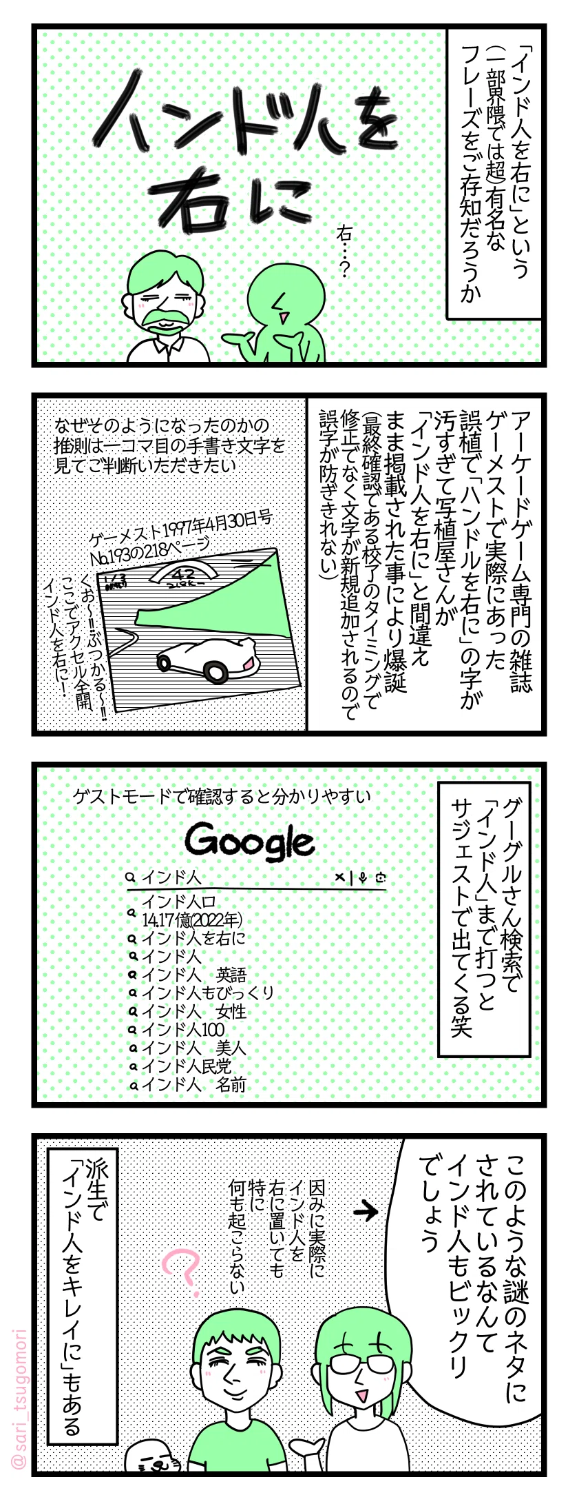 4コマ漫画のテキスト>
1:
「インド人を右に」という(一部界隈では超)有名なフレーズをご存知だろうか
2:
アーケードゲーム専門の雑誌ゲーメストで実際にあった誤植で「ハンドルを右に」の字が汚すぎて写植屋さんが「インド人を右に」と間違えそのまま掲載された最終確認である校了のタイミングで修正でなく文字が新規追加されるので誤記・誤字が防ぎきれない)
なぜそのようになったのかの推測は一コマ目の手書き文字を見てご判断いただきたい
ゲーメスト1997年4月30日号No.193の218ページ
くお〜!!ぶつかる〜!!ここでアクセル全開、インド人を右に!
3:
Googleグーグルさん検索でインド人まで打つとサジェストで出てくる笑
ゲストモードで確認すると分かりやすい
インド人
インド人口 14.17 億(2022年)
インド人を右に
インド人
インド人 英語
インド人もびっくり
インド人 女性
インド人100
インド人 美人
インド人民党
インド人 名前
4:
津籠「このような謎のネタにされているなんてインド人もビックリでしょう」←
因みに実際にインド人を右に置いても何も起こらない
派生でインド人をキレイにもある
