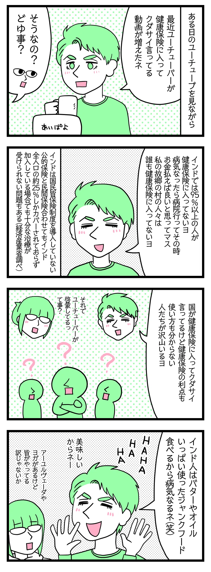 4コマ漫画のテキスト
1:ある日YouTubeを見ながら夫
夫「最近YouTuberが健康保険入ってください言ってる動画増えたね」津籠「そうなの? どういう事?」
2:インド人はほぼ健康保険に入ってない
夫「インドでは95%以上の人が健康保険に入ってないヨ。病気になったらその時病院に行ってお金払えば良いと思っています。私の村では誰も保険入ってないヨ」インドは国民皆健康保険制度を導入していない。公的保険と民間保険を併せてもインド全人口の約25%しかカバーされておらず、加入している場合でも十分な治療が受けられない問題もある(外務省調べ)
3:そもそもよく分からない
夫「国が保険入ってください言ってるけど保険の利点も使い方も分からない人たちが沢山います」津籠「それでYouTuberが啓蒙してるってこと?」
4:インド人が不健康な理由
夫「インド人はバターやオイルいっぱい使ったジャンクフード食べるから病気なるね、HAHAHAHA、美味しいからねー」津籠「アーユルヴェーダやヨガがあるけど皆んながやってる訳じゃないか」