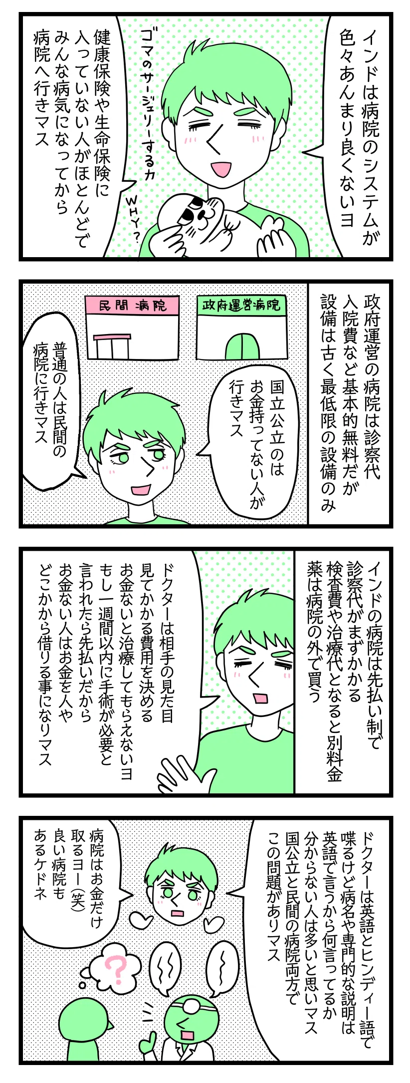 4コマ漫画のテキスト
1:インドの病院システムについて夫が語る
夫「インドは病院のシステムがいろいろよくないヨ。健康保険や生命保険に入っていない人がほとんどで、みんな病気になってから病院へ行きます」
2:公立と民間病院の違い
政府運営の病院代は診察代、入院費など基本無料。設備は古く最低限の設備のみ。
夫「国立公立の病院はお金を持っていない人が行く。普通の人は民間病院に行く」
3:料金システム
インドの病院は先払い制で、診察代がまずかかる。検査費や治療代は別料金。薬は病院の外で買う。
夫「医者は相手の身なりをみて費用を決める。お金がないと治療してもらえない。もし一週間以内に手術が必要な状況でも、先払い制だからお金がない人は人から借りたりローンを組むことになる」
4:医者の問題
夫「医者は英語とヒンディー語で喋るけど、病名や専門用語は英語で説明するから何を言ってるかわからない人は多いと思う。国公立と民間の病院の両方でこの問題がある。病院はお金だけとる。良い病院もあるけどね」