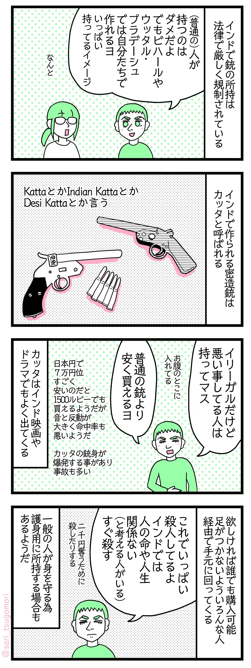 漫画のテキスト
１：こっそり作られている銃
インドで銃の所持は法律で厳しく規制されている。
夫「（普通の）人が持つのはダメだよ。でもビハールやUP（ウッタラプラデーシュ）では自分たちで作れるヨ（いっぱい持ってるイメージ）」
津籠「なんと」
２：インドの密造中の名前
インドで作られる密造銃はカッタと呼ばれる。
KattaとかIndian KattaとかDesi Kattaとかいう。
３：値段により精度が異なる
夫「イリーガルだけど悪い事してる人は持ってマ。お腹のとこに入れてる。普通の銃より安く買えるヨ」日本円で７万円くらい。すごく安いのだと1500ルピーでも買えるようだが音と反動が大きく命中率も悪いようだ。カッタはインド映画やドラマでもよく出てくる。銃身が爆発する事もあり事故も多い。
４：誰でも買える
欲しければ誰でも購入可能。足がつかないようにいろんな人経由で手元に回ってくる。
夫「これでいっぱい殺人してるよ。インドでは人のライフ関係ない（と考える人がいる）。すぐ殺す。たった2000円を奪う為に殺したりする。」
一般の人が身を守る為に護身用に所持する場合もあるようだ。