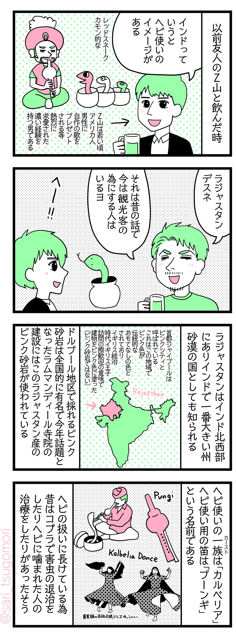 4コマ漫画のテキスト
1:友人Zヤマと飲んだ時
Z山「インドっていうとヘビ使いのイメージがある。レッドスネークかもん的な」Z山氏は若い頃ゲイのアメリカ人男性に自作の歌をプレゼントされる等熱烈に求愛された濃い経験を持つ男である
2:蛇使いといえばラジャスタン
夫「ラジャスタンですね。それは昔の話で今は観光客の為にする人はいるヨ」
3:ラジャスタンとは
ラジャスタンはインド北西部にありインドで一番大きい州。砂漠の国としても知られている。ドルプール地区で採れるピンク砂岩は全国的に有名で今年話題となったラムマンディール寺院建設にはこのラジャスタン産のピンク砂岩が使われている。首都ジャイプールはピンクシティと呼ばれている。これはこの地域でピンク色が伝統的なおもてなしの色とされておりイギリス統治時代にイギリス王子訪問の際歓迎の意味で建物をピンク色に塗った(ピンク砂岩ではない)。
4:蛇使いについて
蛇使い族の一族(カースト)は「カルベリア」。蛇使い用の笛は「プーンギ」という名前である。ヘビの扱いに長けている為、昔はコブラで害虫の退治をしたり、ヘビに噛まれた人の治療をしたりなどあったようだ