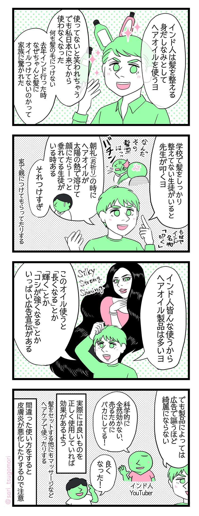 漫画のテキスト
１：インド人にヘアオイルは欠かせない
夫「インド人は髪を整える身だしなみとしてヘアオイルを使うヨ。使ってないと笑われちゃう。でも私日本に来てから使わなくなった。何も髪の毛につけない。去年インド行った時なぜちゃんと髪にオイルつけてないのかって家族に驚かれた」
２：学校で
夫「学校で髪をしっかり整えてない生徒がいると先生が叩くヨ」先生「なんだその髪型は！（バチン）」もはやインド名物叩く。 夫「朝礼（お祈り）の時にヘアオイルが太陽の熱で溶けて顔にたらーっと垂れてる生徒がいる時ある。それつけすぎ」家で親につけてもらってたりする。
３：ヘアオイル製品多い
夫「インド人皆んな使うからヘアオイル製品は多いヨ」 このオイル使うと「長くなる」とか「輝く」とか「コシが強くなる」とかいっぱい広告宣伝がある。
４：正しい使い方が大事！
夫「でも製品によっては広告で謳うほど綺麗にならない」 インド人YouTuber「科学的に全然効かない、売るためにバカにしてる！」 喜んでる人「良くなった！」 実際には良いものを正しく使用していれば効果があるよう。髪をセットする他にもマッサージなどヘアケアで使ったりする。間違った使い方をすると皮膚炎が悪化するので注意。