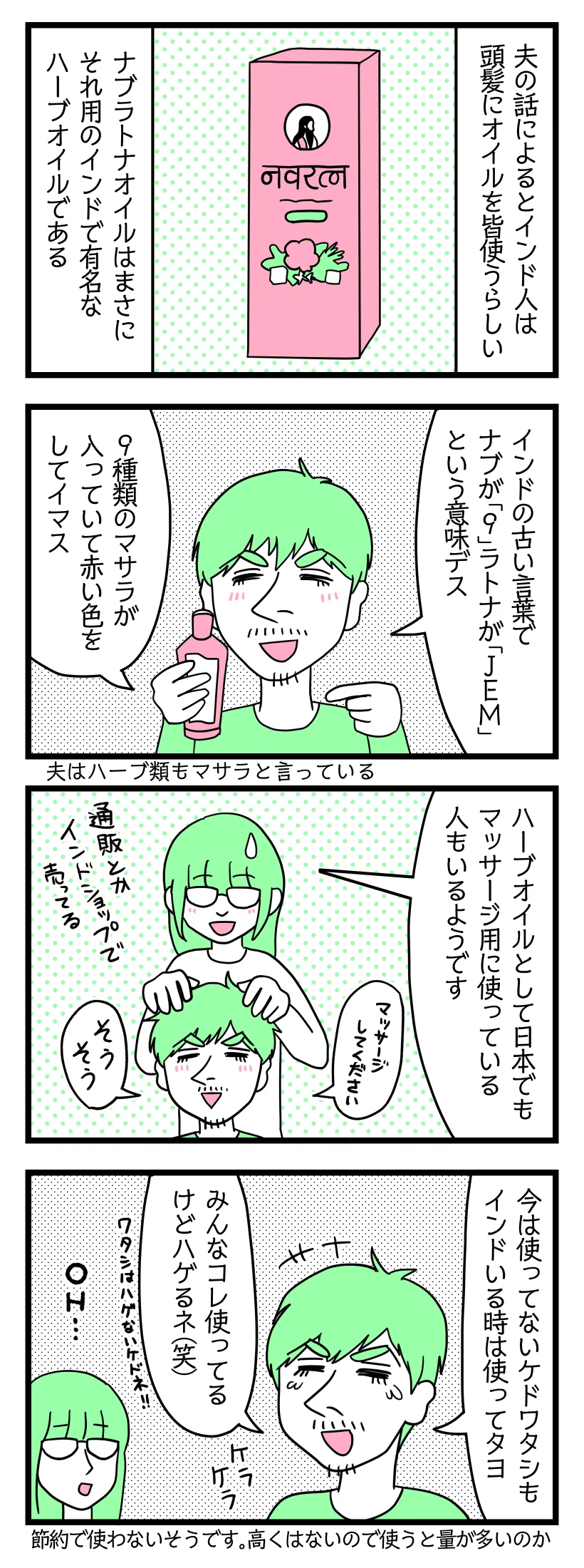 ４コマ漫画のテキスト
１：インド人は頭髪にオイルを使う
夫の話によるとインド人は頭髪にオイルを皆使うらしい。ナブラトナオイルはまさにそれ用のインドで有名なハーブオイル。
２：ナブラトナの言葉の意味
夫「インドの古い言葉でナブが『９』ラトナが『Jem（宝石）』という意味です。９種類のマサラが入っていて赤い色をしています」※夫はハーブ類もマサラと言う
３：日本でも使ってるんだぜ
津籠「ハーブオイルとして日本でもマッサージ用に使っている人もいるようです」通販とかインドショップで売ってる。
４：でもハゲる時はハゲる
夫「今は使ってないけど私もインドにいる時は使ってたヨ。みんなコレ使ってるけどハゲるね笑。私はハゲないけどね」←何自信！