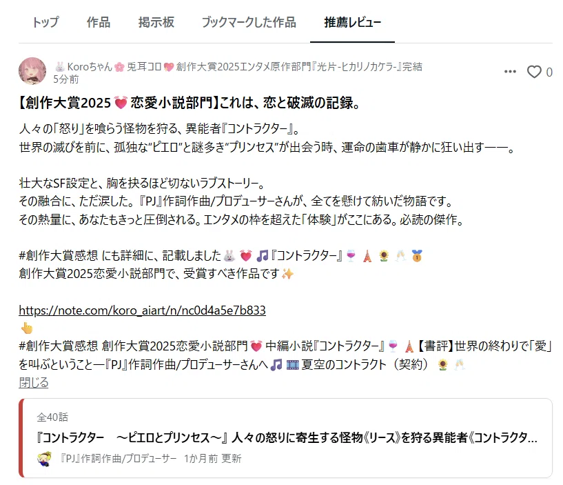 【創作大賞2025💓恋愛小説部門】これは、恋と破滅の記録。
人々の「怒り」を喰らう怪物を狩る、異能者『コントラクター』。
世界の滅びを前に、孤独な“ピエロ”と謎多き“プリンセス”が出会う時、運命の歯車が静かに狂い出す――。 

壮大なSF設定と、胸を抉るほど切ないラブストーリー。
その融合に、ただ涙した。 『PJ』作詞作曲/プロデューサーさんが、全てを懸けて紡いだ物語です。
その熱量に、あなたもきっと圧倒される。エンタメの枠を超えた「体験」がここにある。必読の傑作。

#創作大賞感想 にも詳細に、記載しました🐰💓🎵『コントラクター』🍷🗼🌻🥂🥇
創作大賞2025恋愛小説部門で、受賞すべき作品です✨

https://note.com/koro_aiart/n/nc0d4a5e7b833
👆 <a target=