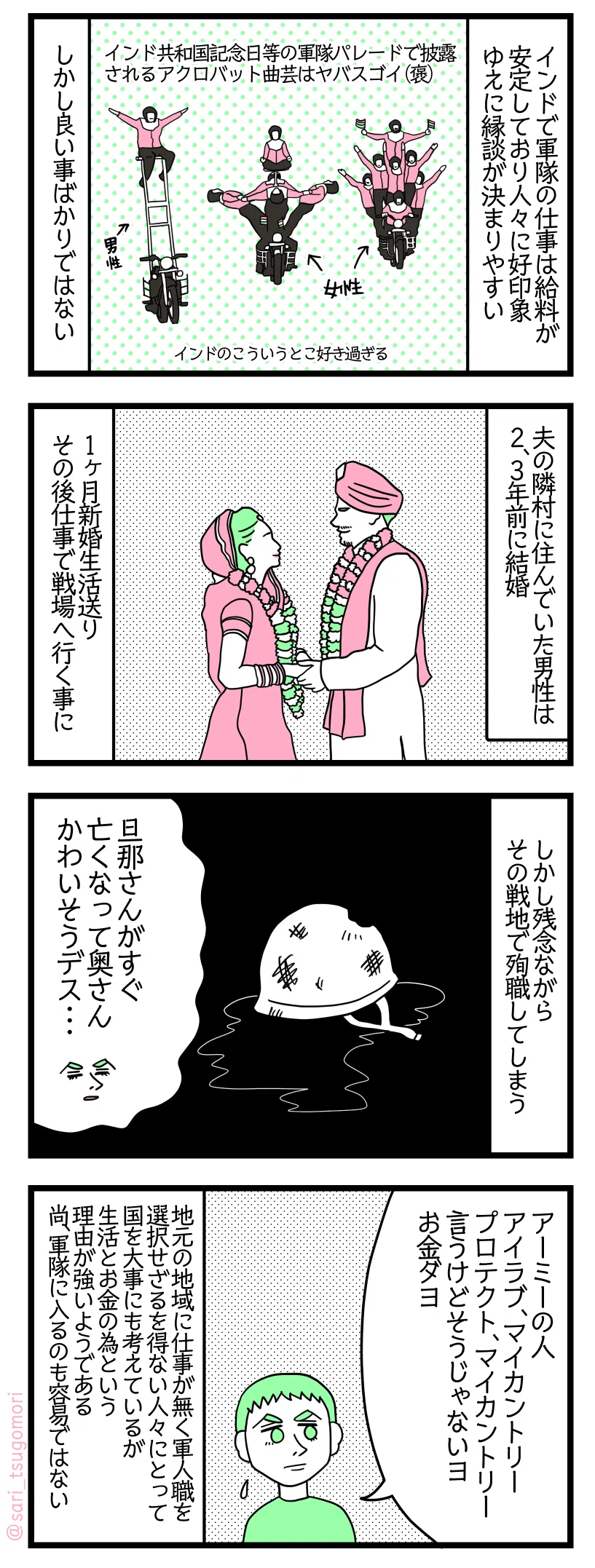 漫画のテキスト＞
１： インドで軍隊の仕事は給料が安定しており人々に好印象　ゆえに縁談が決まりやすい 　インド共和国記念日の軍隊パレードで披露されるアクロバット曲芸はヤバスゴイ（褒）　インドのこういうとこ好き過ぎる しかし良い事ばかりではない。

２： 夫の隣村に住んでいた男性は2、3年前に結婚 1ヶ月新婚生活送りその後仕事で戦場へ行く事に。

３： しかし残念ながらその戦地で殉職してしまう 夫「すぐ旦那さん亡くなって奥さんかわいそうデス・・・」

４： 夫「アーミーの人アイラブマイカントリー、プロテクトマイカントリー言うけどそうじゃないヨ。お金ダヨ」 地元の地域に仕事が無く軍人職を選択せざるを得ない人々にとって勿論国を大事には考えているが生活とお金の為という理由が強いようである。尚、軍隊に入るのも容易ではない