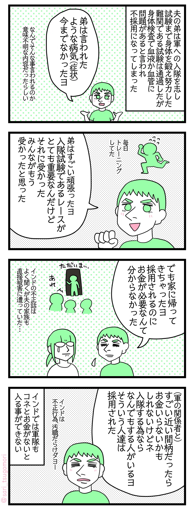 漫画のテキスト＞
１：夫の弟は軍隊入団を志し試験まで身体を鍛え努力した。難関である試験は通過したが身体検査で血液か血管に問題があると言われ不採用になってしまった。夫「弟は言われたような病気（症状）今まで今までなかったヨ」なんでそんな事言われるのか意味不明な内容だったらしい。

２：夫「弟はすごい頑張ったヨ。入隊試験のレースがベリーインポータント。それ合格した。みんながもう受かったと思った」毎日トレーニングしてた。

３：「でも家に帰ってきちゃったヨ。採用される為にお金が必要なんて分からなかった」インドの不正話はよく聞くが夫の家族も直接被害に遭っていた・・・。

４：夫「軍の関係者とすごい近い間柄だったらお金いらないかもしれないけどネ。入隊するためならなんでもする人がいるヨ。そういう人達は合格した。インドは不正だらけダヨー。」インドは軍隊もコネとお金がないと入る事ができない