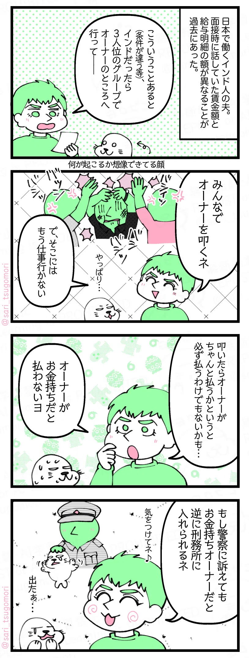 漫画のテキスト
１：雇用前後で条件が違う時
日本で働くインド人の夫。面接時に話していた賃金額と給与明細の額が違うことが過去にあった。 夫「こういうことあると（条件が違う等）、インドだったら3人位のグループでオーナーのところ行って――」
２：叩く！
夫「みんなでオーナーを叩くネー」 アザラシ「やっぱり・・・」 夫「で、もうそこには仕事行かない」
３：しかし払うとは限らない
夫「叩いたらオーナーがちゃんと払うかというと必ず払うわけでもないかも…。オーナーがお金持ちだと払わないヨ」
４：金持ちには勝てない
夫「もし警察に訴えてもお金持ちオーナーだと逆に刑務所に入れられるネ」 アザラシ「出たぁ・・・」