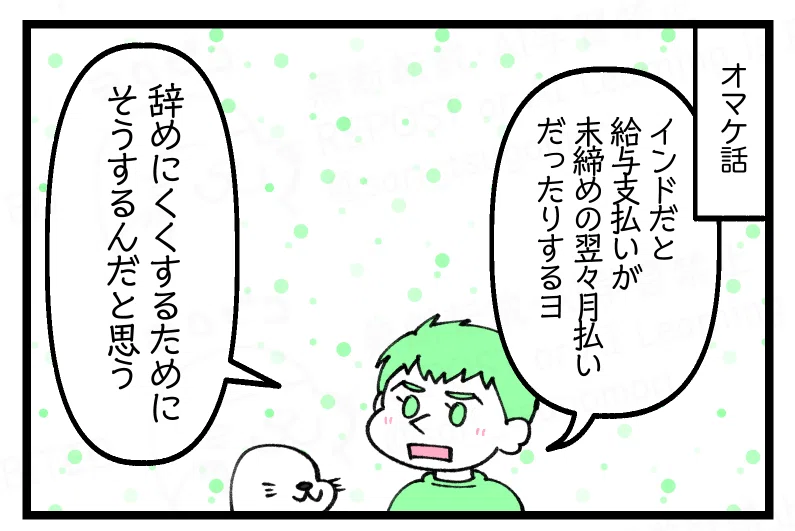 ５：オマケ
夫「インドだと給与支払いが末締めの翌々月だったりするヨ。辞めにくくするためにそうするんだと思う」