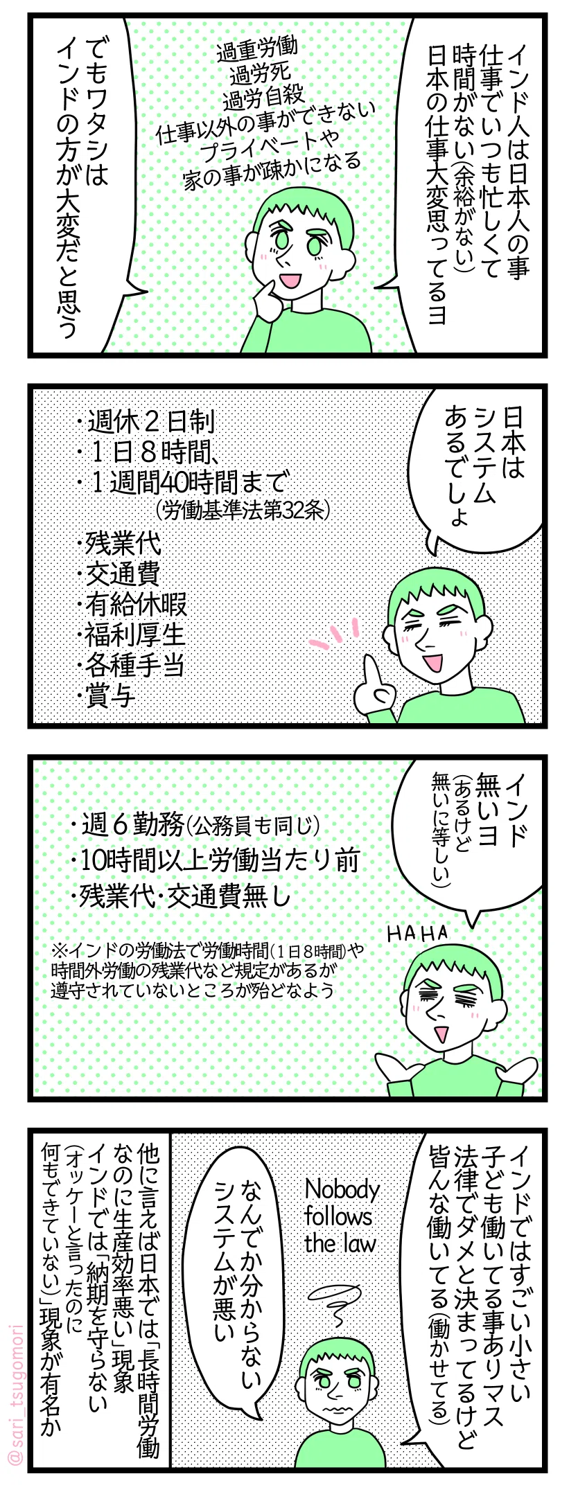 漫画のテキスト>
1: 夫「インド人は日本人の事仕事でいつも忙しくて時間がない(余裕がない)、日本の仕事は大変思ってるヨ。でもワタシはインドの方が大変だと思う」 過重労働、過労死、過労自殺、仕事以外の事ができない、プライベート・家の事が疎かになる 2: 夫「日本はシステムあるでしょ」 週休2日制 1日8時間、1週間40時間まで(労働基準法第32条) 残業代 交通費 有給休暇 福利厚生 各種手当 賞与 3: 夫「インド無いヨ(あるけど無いに等しい)」 週6勤務(公務員も同じ) 10時間以上の労働当たり前 残業代・交通費ない ※インドの労働法でも労働時間(1日8時間)や時間外労働の残業代など規定があるが遵守されていないところが殆どなよう 4: 夫「インドではすごい小さい子ども働いてる事ありマス。法律でダメと決まってるけど皆んな働いてる(働かせてる)」 Nobody follows the law 夫「なんでか分からない。システムが悪い」 他に言えば日本では「長時間労働なのに生産効率悪い」現象があるがインドでは「納期を守らない(オッケーと言ったのに何もできていない)」現象が有名か
