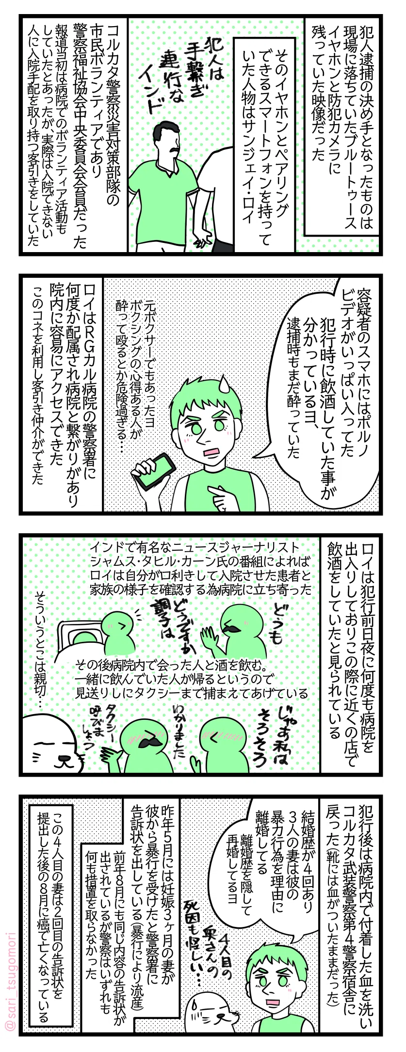 漫画のテキスト
1:警察と病院で仕事をしていた犯人
犯人逮捕の決め手となったものは現場に落ちていたBluetoothイヤホンと防犯カメラに残っていた映像だった。そのイヤホンとペアリングできるスマートフォンを持っていた人物はサンジェイ・ロイ。コルカタ警察災害対策部隊の市民ボランティアであり警察福祉協会中央委員会会員でもあった。報道当初はRGカル病院でボランティア活動もしていたとあったが、実際は入院できない人に入院手配を取り持つ客引きをしていた。
2:歪んだ性癖
夫「容疑者のスマホにはポルノビデオがいっぱい入ってた。犯行時にお酒を飲んで酔っ払っていた事が分かっているヨ、逮捕時もまだ酔っていた(元ボクサーでもあったヨ。ボクシングの心得ある人が酔って殴るとか危険過ぎる・・・)」 ロイはRGカル病院の警察署に何度か配属され病院と繋がりがあり院内に容易にアクセスできた。このコネを利用して客引き仲介ができた。
3:親切な顔と凶暴な顔
ロイは犯行前日夜に何度も病院を出入りしており、この際に近くの店で飲酒をしていたと見られている。インドで有名なニュースジャーナリスト、シャムス・タヒル・カーン氏の番組によればロイは自分が口利きして入院させた患者と家族の様子を確認する為病院に立ち寄っている。その後病院内で会った人と酒を飲む。一緒に飲んでいた人が帰るというので見送りしタクシーまで捕まえてあげている。 アザラシ「そういうとこは親切…」
4:素行の悪さ
強姦殺人の犯行後は病院内で付着した血を洗いコルカタ武装警察第4警察宿舎に戻った(靴には血がついたままだった)。 夫「結婚歴が4回あり3人の妻は彼の暴力行為を理由に離婚している(離婚歴を隠して再婚もしてるヨ)」 昨年5月には妊娠3ヶ月の妻が彼から暴行を受けたと警察署に告訴状を出している(暴行により流産している)。前年8月にも同じ内容の告訴状が出されているが、警察はいずれも何も措置を取らなかった。この4人目の妻は2回目の告訴状を提出した後の8月に癌で亡くなっている。アザラシ「4人目の奥さんの死因も怪しい…」