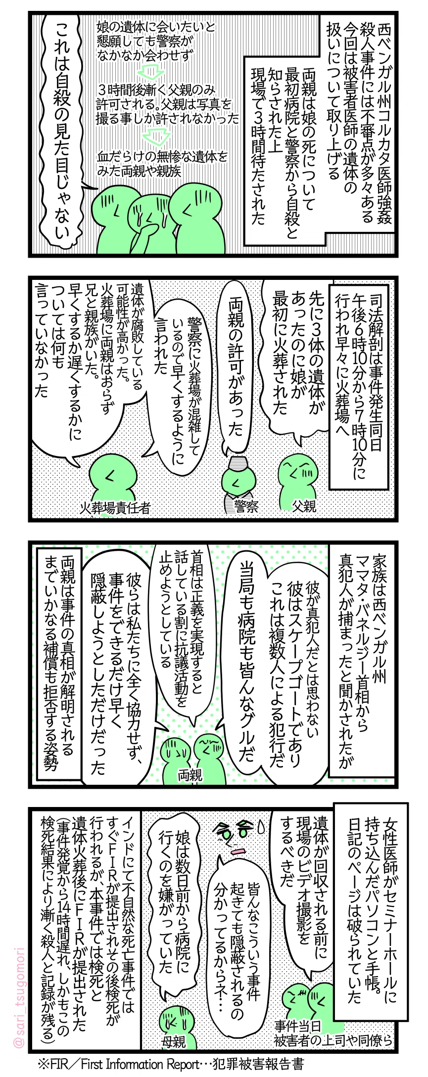 漫画のテキスト
１：何故そこまで待たされたのか
西ベンガル州コルカタの医師強姦殺人事件には不審点が多々見られる。今回は被害者医師の遺体の扱いについて取り上げる。両親は娘の死について最初病院と警察から自殺と知らされた上に遺体のある現場で３時間待たされた。 両親が娘の遺体に会いたいと懇願しても警察がなかなか会わせず。３時間後漸く父親のみ許可される。父親は写真を撮る事しか許されなかった。 血だらけの無惨な遺体をみた両親や親族「これは自殺の見た目じゃない」
２：火葬場にて
司法解剖は事件発生同日午後6時10分から7時10分の間に行われ早々に火葬場へ。 父親「先に3体の遺体があったのに娘が最初に火葬された」 警察「両親の許可があった」 火葬場の人「警察に火葬場が混雑しているので早くするように言われた」 火葬場の責任者「遺体が腐敗している可能性が高かった。火葬場に両親はおらず兄と親族がいた。早くするか遅くするかについては何も言っていなかった」
３：両親の考え
家族は西ベンガル州ママタ・バネルジー首相から真犯人が捕まったと聞かされたが 家族「彼が真犯人だとは思わない。彼はスケープゴートでありこれは複数人による犯行だ」『当局も病院も皆んなグルだ」「首相は正義を実現すると話している割に抗議活動を止めようとしている」「彼らは私たちに全く協力せず、事件をできるだけ早く隠蔽しようとしただけだった」 両親は事件の真相が解明されるまでいかなる政府からの補償も拒否する姿勢
４：証拠隠蔽を疑う
女性医師がセミナーホールに持ち込んだパソコンと手帳。日記のページは破られていた。 事件当日被害者の上司や同僚ら「遺体が回収される前に現場のビデオ撮影をするべきだ」 夫「皆んなこういう事件起きても隠蔽されるの分かってるからネ…」 母親「娘は数日前から病院に行くのを嫌がっていた」 インドでは不自然な死亡事件はすぐにFIRが提出されその後検死が行われるが、本事件では検死と遺体火葬後にFIRが提出された（（事件発覚から14時間遅れ、しかもその検死結果により漸く殺人と記録が残る） ※FIR／First Information Report…犯罪被害報告書