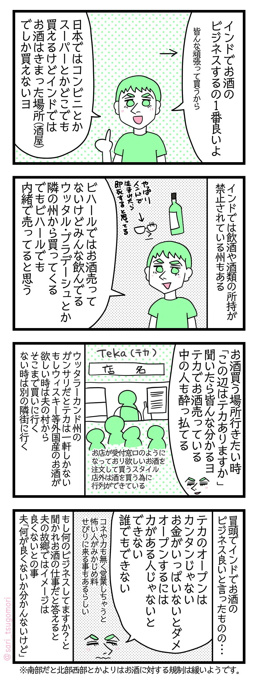 4コマ漫画のテキスト>
1: 夫「インドでお酒のビジネスするの1番良いよ」←皆んな頑張って買うから← 夫「日本ではコンビニとかスーパーとかどこでも買えるけどインドではお酒はきまった場所(酒屋)でしか買えないヨ} 2: インドでは飲酒や酒類の所持が禁止されている州もある 夫「ビハールではお酒売ってないけどみんな飲んでる。ウッタル・プラデーシュとか隣の州から買ってくる。でもビハールでも内緒で売ってると思う」 3: 夫「お酒買う場所行きたい時「この辺はテカありますか? 」って聞いたら皆んな分かるヨ。売ってる中の人も酔っ払てる」← Teka。お店が受付窓口のようになっており欲しいお酒を注文して買うスタイル。外は酒を買う為に行列ができている ウッタラーカンド州のガンサリだとテカは一軒しかない。もしウィスキー等外国産のお酒が欲しい時は夫の村からそこまで買いに行く。欲しいお酒ない時は別の隣街に行く。 4: 冒頭でインドでお酒のビジネス良いと言ったものの・・・ 夫「テカオープンはカンタンじゃない。お金がいっぱいないとダメ。オープンするには力がある人じゃないとできない。誰でもできない」コネや力も無く営業しちゃうと怖い人がみかじめ料せびりに来る事もあるらしい もし何のビジネスしてますか?と聞かれお酒の仕事だと答えると夫の故郷ではイメージは良くないとの事。夫「何が良くないか分かんないけど」