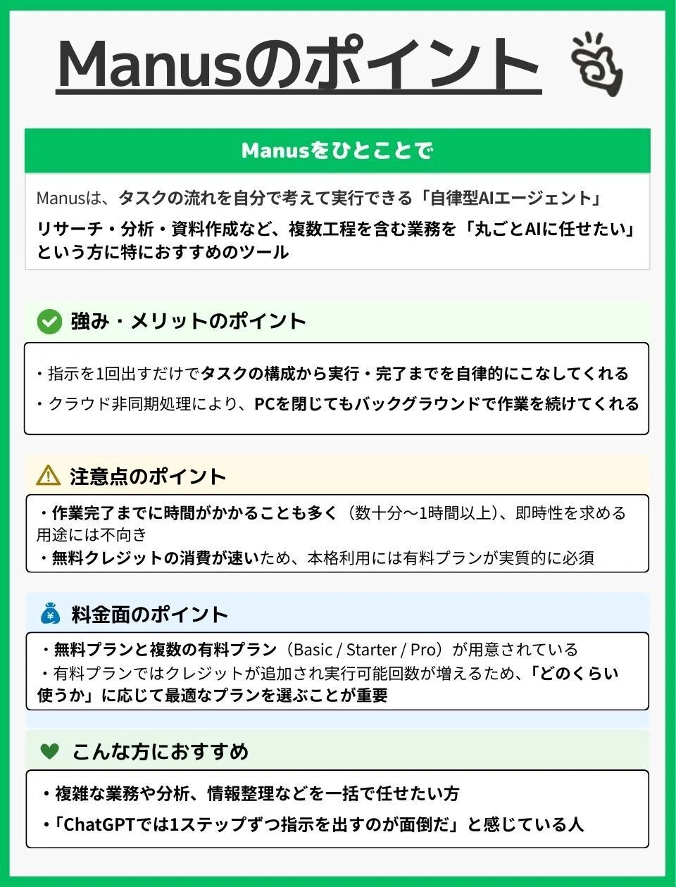 Manusをひとことで
Manusは、タスクの流れを自分で考えて実行できる「自律型AIエージェント」
リサーチ・分析・資料作成など、複数工程を含む業務を“丸ごとAIに任せたい”という方に特におすすめのツール強み・メリットのポイント
・指示を1回出すだけでタスクの構成から実行・完了までを自律的にこなしてくれる
・クラウド非同期処理により、PCを閉じてもバックグラウンドで作業を続けてくれる
注意点のポイント
・作業完了までに時間がかかることも多く（数十分〜1時間以上）、即時性を求める用途には不向き・無料クレジットの消費が速いため、本格利用には有料プランが実質的に必須
料金面のポイント
・無料プランと複数の有料プラン（Basic／Starter／Pro）が用意されている・有料プランではクレジットが追加され実行可能回数が増えるため、「どのくらい使うか」に応じて最適なプランを選ぶことが重要
こんな方におすすめ
・複雑な業務や分析、情報整理などを一括で任せたい方
・「ChatGPTでは1ステップずつ指示を出すのが面倒だ」と感じている人