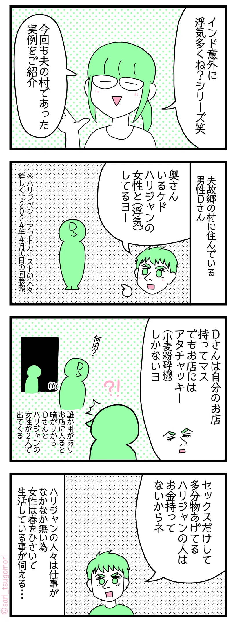 漫画のテキスト
１：夫の村で他にあった浮気話
津籠「インド意外に浮気多くね？シリーズ」
今回も夫の村であった実例をご紹介。
２：家で奥さんがさせないのか、他でも遊びたいのかどっち！
夫故郷の村に住んでいる男性Dさん。
夫「奥さんがいるケド、ハリジャンの女性と（浮気）してるヨー」
※ハリジャン・・・アウトカーストの人々　詳しくは2024年４月10日の回参照
３：暗がりからこんにちは
夫「Dさんは自分のお店持ってマス。でもお店にはアタチャッキー（小麦粉砕機）しかないヨ」 　
誰かが用がありお店に入ると暗がりからDさんとハリジャンの女性が２人で出てくる。
４：生活のため？
夫「セックスだけして多分物あげてる　ハリジャンの人はお金持ってないからネ」
ハリジャンの人々は仕事がなかなか無い為、女性は春をひさいで生活している事が伺える・・・。