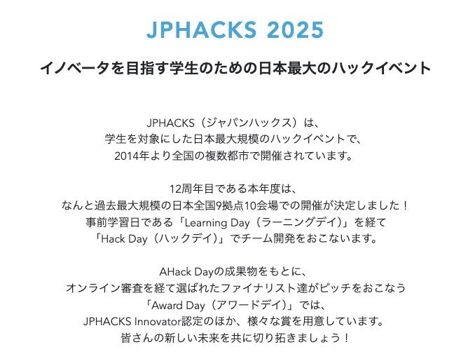 イノベータを目指す学生のための日本最大のハックイベント
JPHACKS(ジャパンハックス)は、
学生を対象にした日本最大規模のハックイベントで、
2014年より全国の複数都市で開催されています。
12周年目である本年度は、
なんと過去最大規模の日本全国9拠点10会場での開催が決定しました!
事前学習日である「Learning Day(ラーニングデイ)」を経て
「Hack Day(ハックデイ)」でチーム開発をおこないます。
AHack Dayの成果物をもとに、
オンライン審査を経て選ばれたファイナリスト達がピッチをおこなう
「Award Day(アワードデイ)」では、
JPHACKS Innovator認定のほか、様々な賞を用意しています。
皆さんの新しい未来を共に切り拓きましょう!