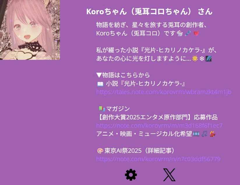 Koroちゃん(兎耳コロ) & Ven(鈴木 ven 達也 さん
物語を紡ぎ、星々を旅する兎耳の創作者、
Koroちゃん(兎耳コロ)です🐇🖋️💓
私が綴った小説『光片-ヒカリノカケラ-』が、
あなたの心に光を灯しますように…🌟❄🌌
▼物語はこちらから
📖 小説『光片-ヒカリノカケラ-』
https://tales.note.com/korovrm/wbramzkt4m1jb
📚マガジン
【創作大賞2025エンタメ原作部門】応募作品
https://note.com/korovrm/m/m3d168f6f1ec7
アニメ・映画・ミュージカル化希望🎞️🎵💃
🎨東京AI祭2025(詳細記事)
https://note.com/korovrm/n/n7c03ddf56779