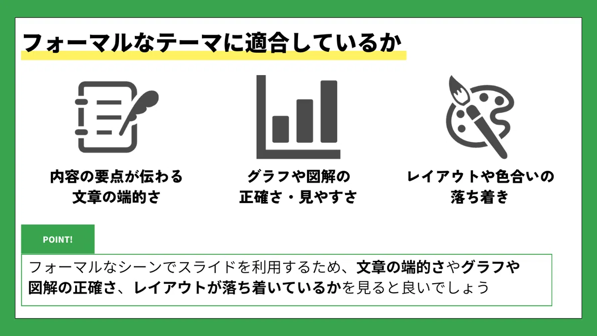 フォーマルなテーマに適合しているか

内容の要点が伝わる文章の端的さ
グラフや図解の正確さ・見やすさ
レイアウトや色合いの落ち着き

POINT!
フォーマルなシーンでスライドを利用するため、
文章の端的さやグラフや図解の正確さ、レイアウトが落ち着いているかを見ると良いでしょう。
