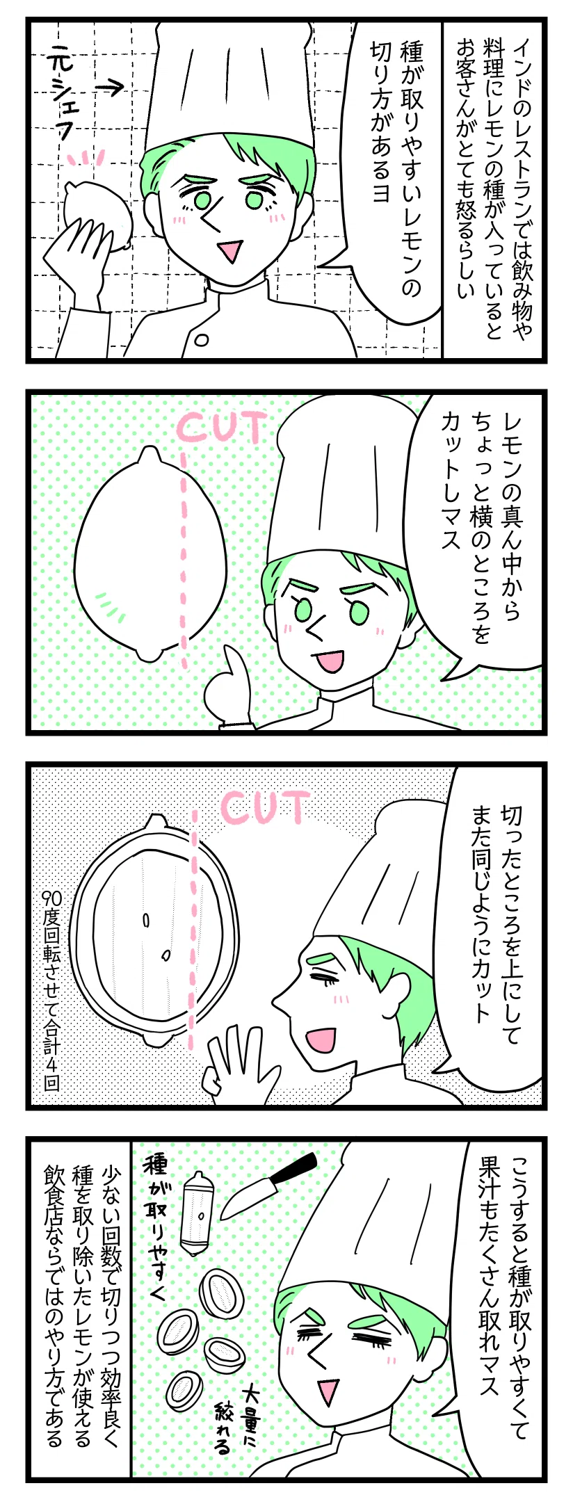 ４コママンガの画像。以下テキストです。１：インドのレストランでは飲み物や料理にレモンの種が入っているとお客さんがとても怒る。
元シェフの夫「種が取りやすいレモンの切り方があるヨ」

２：夫「レモンの中心から少し横のところを切ります」

３：夫「切ったところを上にしてまた同じように中心からずらして切ります。90度回転させて合計４回切る」

４：夫「こうすると種が取りやすくて果汁もたくさん取れます」
少ない回数で切りつつ効率良く種を取り除いたレモンが料理に使えるという飲食店ならではの方法である。