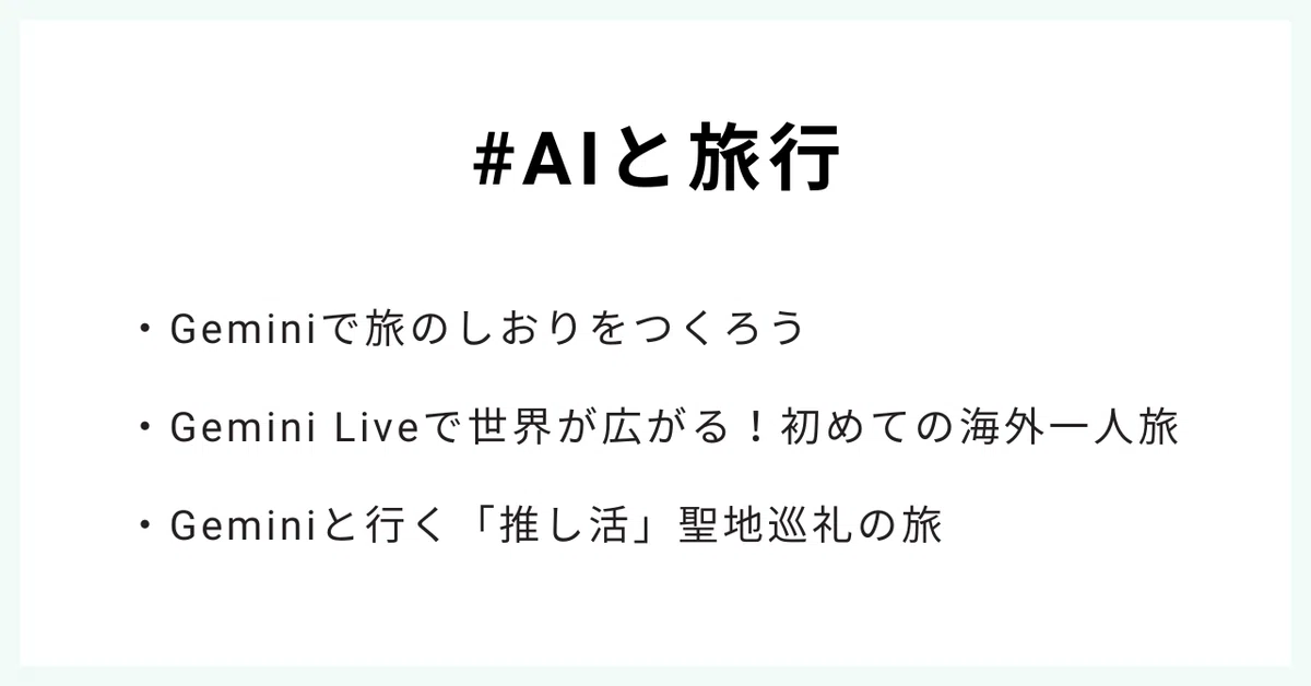#AIと旅行
・Geminiで旅のしおりをつくろう
・Gemini Liveで世界が広がる!初めての海外一人旅
・Geminiと行く「推し活」聖地巡礼の旅