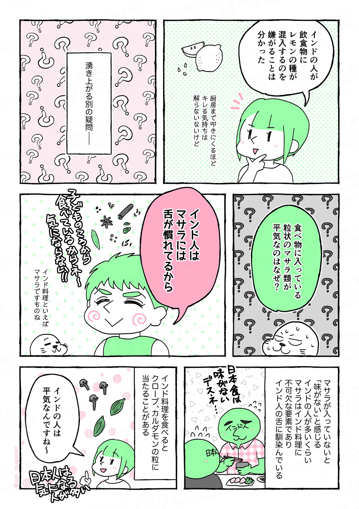 マンガの画像のテキスト
１：
津籠「インドの人が飲食物にレモンの種が混入するのを嫌がることは分かった（厨房まで叩きにくるほどキレる気持ちは解らないないけど）」

２；
湧き上がる別の疑問――。

３：
食べ物に入っている粒状のマサラ類が平気なのはなぜ？

４：
夫「インド人はマサラには舌が慣れてるから（子どものころから食べているからネー、気にならない）」
アザラシ（インド料理といえばマサラですものね）

５：
マサラが入っていないと「味がない」と感じるインドの人が多いくらい、マサラはインド料理に不可欠な要素でありインド人の舌に馴染んでいる。［日本食を食べて味がないですね‥‥と困っているインド人と一緒に困っている日本人の図］

５：
インド料理を食べるとクローブ、カルダモンの粒に当たることがある。
津籠「インドの人は平気なんですね〜（日本人は気になる人が多い）」