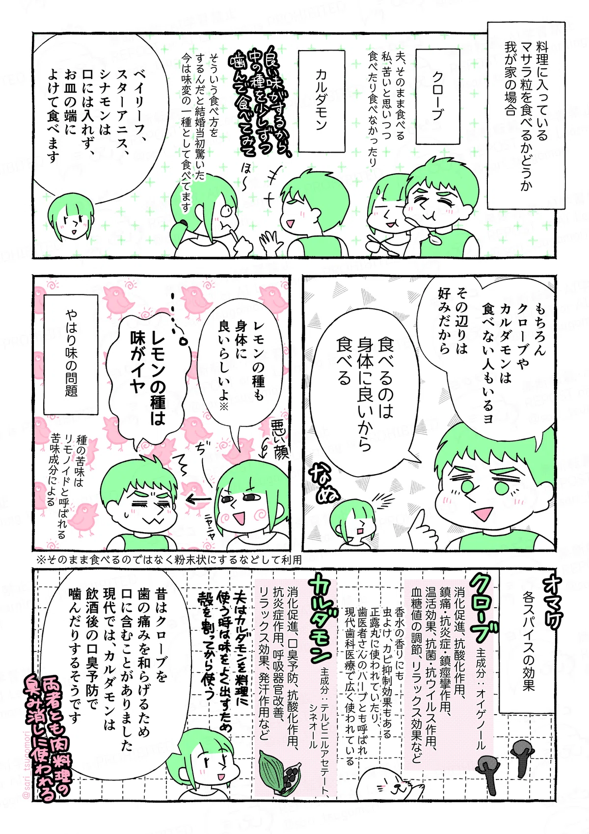 １：我が家の場合。
［クローブ。夫そのまま食べる。私、苦いとと思いつつ食べたり食べなかったり］
［カルダモン。夫「良い味のために中の種を少しずつ噛んで食べて」そういう食べ方するんだと結婚当初は驚いた。今は味変の一種として食べてます］
津籠「ベイリーフ、スターアニス、シナモンはさすがに口には入れず、お皿の端によけて食べます」

２：
夫「もちろん、クローブやカルダモンは食べないインド人もいるヨ。その辺りは好みだから。私が食べるのは身体に良いから食べる」
津籠（なぬ）

３：
悪い顔でニヤニヤしながら津籠「レモンの種も身体に良いらしいよ※」※そのまま食べるのではなく粉末状にするなどして利用
夫「レモンの種は味がイヤ。」
やはり味の問題。［種の苦味はリモノイドと呼ばれる苦味成分による］

４：オマケ。各スパイスの効果
クローブ（主成分オイゲノール）…：消化促進、抗酸化作用、鎮痛・抗炎症・鎮痙攣作用、温活効果、抗菌・抗ウイルス作用、血糖値の調節、リラックス効果など。
アザラシ（香水の香りにも。虫よけ、カビ抑制効果もある。正露丸に使われていたり、歯医者さんのハーブとも呼ばれ現代歯科医療で広く使われている）
カルダモン（主成分テルピニルアセテート、シネオール）…消化促進、口臭予防、抗酸化作用、抗炎症作用、呼吸器官改善、リラックス効果、発汗作用など。
夫はカルダモンを料理に使う時は、味をよく出すために殻を割ってから使う。
両者とも肉料理の臭み消しに使われる。
津籠「昔はクローブを歯痛を和らげるため口に含むこともありました。現代でもカルダモンは飲酒後の口臭予防で噛んだりするそうです」