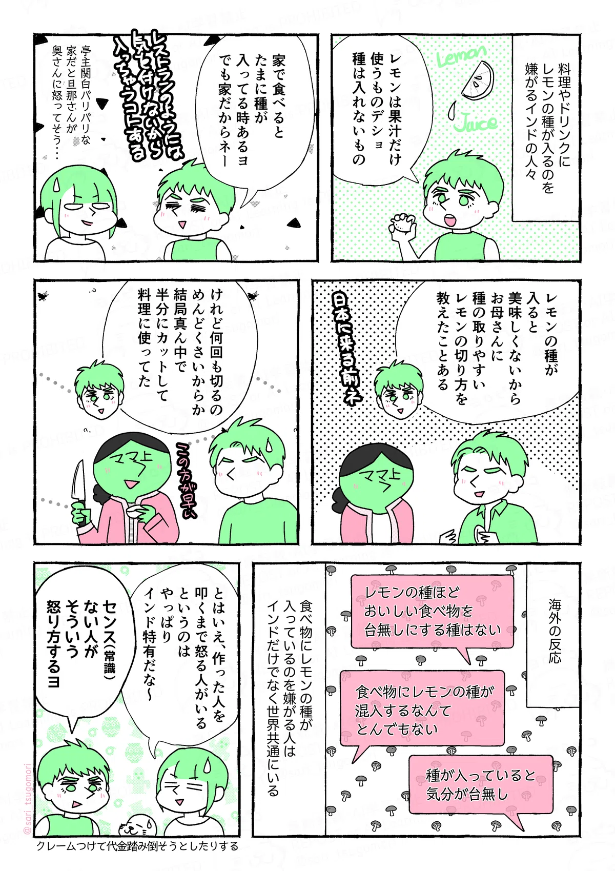 １：
料理やドリンクにレモンの種が入るのを嫌がるインドの人々。
夫「レモンは果汁だけ使うものデショ。種は入れないもの」

２：
夫「家で食べるとたまに種が入ってる時あるヨ。でも家だからネー（レストランのようには気をつけないから入っちゃうヨネ）」
亭主関白バリバリな家だと旦那さんが奥さんに怒ってそう〜

３：
夫解説「レモンの種が入ると美味しくないから、お母さんに種の取りやすいレモンの切り方を教えたことある（日本に来る前の話ネ）」
［母親にレモンの切り方を教える若い頃の夫の図］

４：
夫解説「けれど何回も切るのめんどくさいからか、結局真ん中で半分にカットして料理に使ってた（笑）」
［レモンを半分に切っている母親とそれを見ている若い頃の夫の図］

５：
海外の反応。
コメント「レモンの種ほどおいしい食べ物を台無しにする種はない」
コメント「食べ物にレモンの種が混入するなんて、とんでもない」
コメント「種が入っていると気分が台無し」
食べ物にレモンの種が入っているのを嫌がる人はインドだけでなく世界共通にいる。
（「レモンの種を食べ物から遠ざける方法」なんて海外記事もあった）

６：
津籠「とはいえ、作った人を叩くまで怒る人がいるというのはやっぱりインド特有だな〜」
夫「センス（常識）ない人がそういう怒り方するヨ」
クレームつけて代金を踏み倒そうとしたりする。