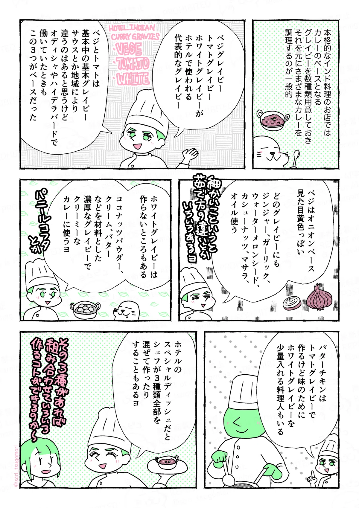 マンガの画像。以下内容テキスト
１：
本格的なインド料理のお店ではカレーのベースとなるグレイビーを数種類用意しておき、それを元にさまざまなカレーを調理するのが一般的。

２：
夫「ベジグレイビー、トマトグレイビー、ホワイトグレイビーがホテルで使われる代表的なグレイビー。ベジとトマトは基本中の基本グレイビー。サウスとか地域により違うのはあると思うけど、オディシャやハイデラバードで働いていたときもこの３つがベースだった」

３：
夫「ベジはオニオンベース、見た目黄色っぽい。
どのグレイビーにもジンジャー、ガーリック、ウォーターメロンシード、カシューナッツ、マサラ、オイルは使う（細かいこというと茹で方の違いとかいろいろある）」

4：
夫「ホワイトグレイビーは作らないところもある。ココナッツパウダー、クリーム、バターなどを材料にした濃厚なグレイビーで、クリーミーなカレーに使うヨ。パニールコフタとか」

５：
夫「バターチキンはトマトグレイビーで作るけど、味のためにホワイトグレイビーを少量入れる料理人もいる」

６：
「ホテルのスペシャルディッシュだと、シェフが3種類全部混ぜて作ったりすることもあるヨ」
津籠（その３種があれば組み合わせていろいろ作ることができるのか〜）