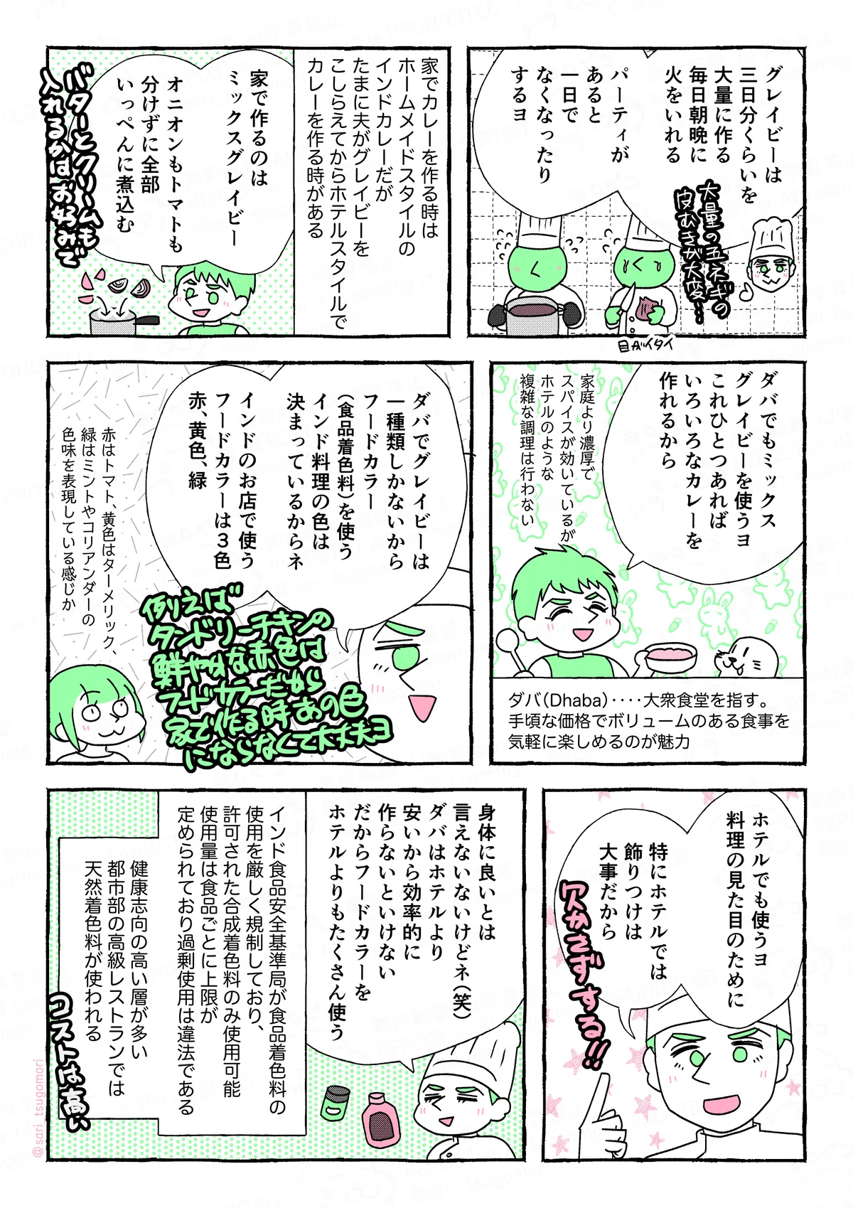 マンガの画像。以下内容テキスト
1:
夫「グレイビーは三日分くらいを大量に作る。毎日朝晩に火をいれる。パーティがあると一日でなくなったりするヨ」大量の玉ねぎの皮むきが大変、目が痛い・・・。
2:
家でカレーを作る時はホームメイドスタイルのインドカレーだが、たまに夫がグレイビーをこしらえてからホテルスタイルでカレーを作る時がある。
夫「家で作るのはミックスグレイビー。オニオンもトマトも分けずに全部いっぺんに煮込む」バターとクリームも入れるかはお好みで。
3:
夫「ダバでもミックスグレイビーを使うヨ。これひとつあればいろいろなカレーを作れるから」。家庭より濃厚でスパイスが効いているが、ホテルのような複雑な調理は行わない。
ダバ(Dhaba)‥‥大衆食堂を指す。手頃な価格でボリュームのある食事を気軽に楽しめるのが魅力。
4:
夫「ダバでグレイビーは一種類しかないから、フードカラー(食品着色料)を使う。インド料理の色は決まっているからネ。インドのお店で使うフードカラーは3色、赤、黄色、緑。例えばタンドリーチキンの鮮やかな赤色はフードカラーだから家で作る時同じ色にならなくて大丈夫だよ」
津籠「赤はトマト、黄色はターメリック、緑はミントやコリアンダーの色味を表現している感じか」
5:
夫「ホテルでも使うよ、料理の見た目のために。特にホテルでは飾りつけは大事だから。欠かさずする!」
6:
夫「身体に良いとは言えないないけどネ(笑)。ダバはホテルより安いから効率的に作らないといけない。だからフードカラーをホテルよりもたくさん使う」
インド食品安全基準局が食品着色料の使用を厳しく規制しており、許可された合成着色料のみ使用可能。使用量は食品ごとに上限が定められており、過剰使用は違法である。
健康志向の高い層が多い都市部の高級レストランや家庭では、天然着色料が使われる。コストは高い。