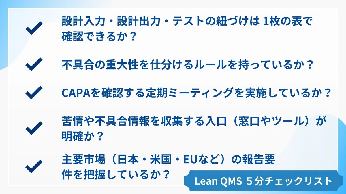 5分セルフチェック
□ 設計入力・設計出力・テストの紐づけは 1枚の表で確認できるか？
□ 不具合の重大性を仕分けるルールを持っているか？
□ CAPAを確認する定期ミーティングを実施しているか？
□ 苦情や不具合情報を収集する入口（窓口やツール）が明確か？
□ 主要市場（日本・米国・EUなど）の報告要件を把握しているか？
👉 3つ以上「Yes」であれば、Lean-QMS の基本が整っています。
