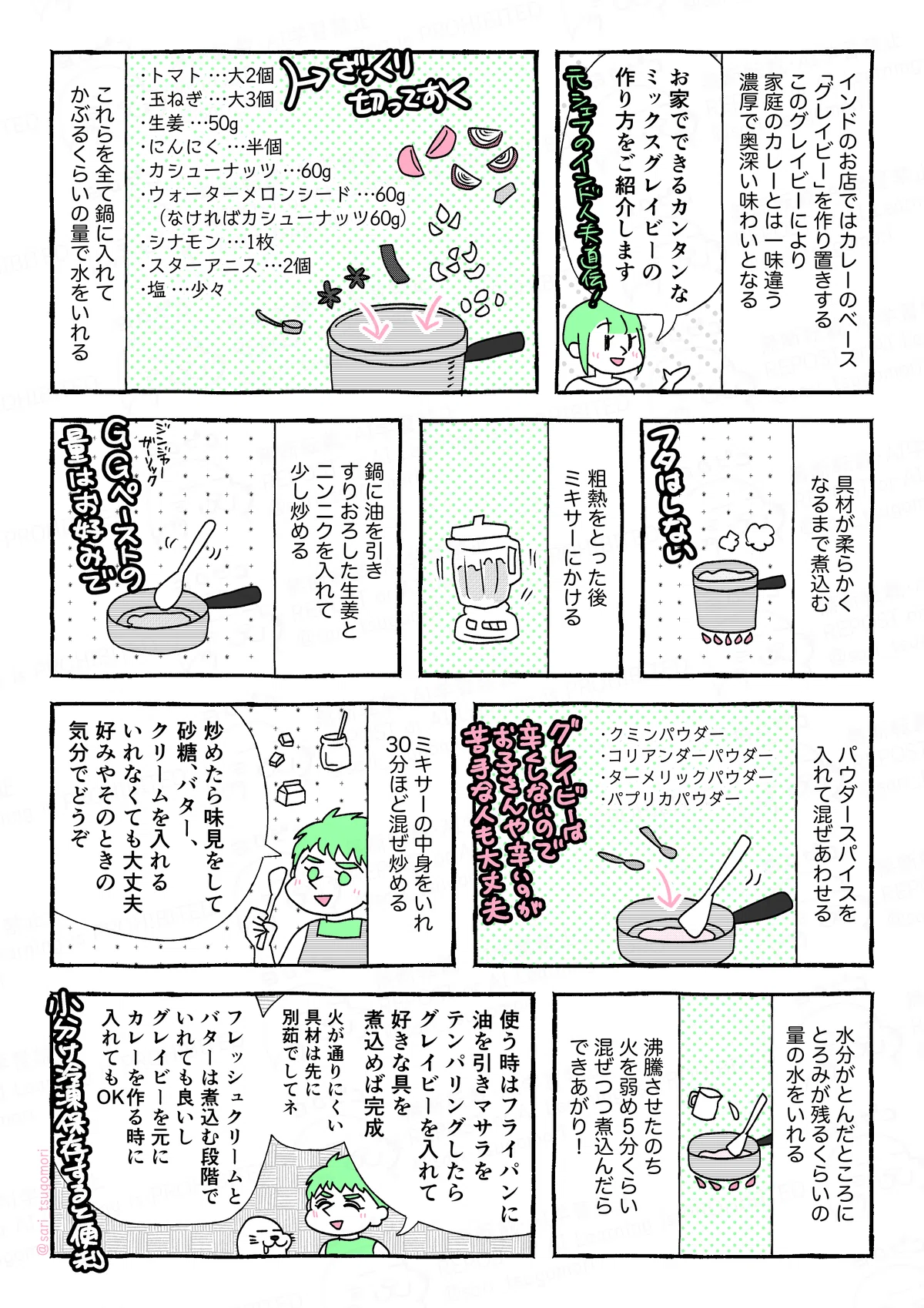 マンガの画像。以下内容テキスト。
1:
インドのお店ではカレーのベース「グレイビー」を作り置きする。このグレイビーにより家庭のカレーとは一味違う、濃厚で奥深い味わいとなる。
津籠「お家でできるカンタンなミックスグレイビーの作り方をご紹介します!」
2:
・トマト‥‥大2個
・玉ねぎ‥‥大3個
「トマトと玉ねぎはざっくりカット」
・生姜‥‥50g
・にんにく‥‥半個
・カシューナッツ‥‥60g
・ウォーターメロンシード‥‥60g(なければカシューナッツで)
・シナモン‥‥1枚
・スターアニス‥‥2個
・塩‥‥適量
これらを全て鍋に入れ、かぶるくらいの量の水をいれる。
3:
具材が柔らかくなるまで煮込む。
「フタはしない」
4:
粗熱をとった後、ミキサーにかける。
5:
鍋に油を引き、すりおろした生姜とニンニクを入れて少し炒める。
「 G G(ジンジャーガーリック)ペーストの量はお好みで」
6:
パウダースパイスを入れて混ぜあわせる。
「クミンパウダー、コリアンダーパウダー、ターメリックパウダー、パプリカパウダー」グレイビーは辛くしないのでお子さんや辛いのが苦手な人も大丈夫。
7:
ミキサーの中身をいれて30分ほど炒める。
「炒めたら味見をして、砂糖、バター、クリームを入れる。いれなくても大丈夫。好みやそのときの気分でどうぞ」
8:
水分がとんでいるところに、とろみが残るくらいの量の水をいれる。
9:
沸騰させたのち、火を弱め5分くらい混ぜつつ煮込んだらできあがり!
10:
夫「使う時は、フライパンにオイルを引きマサラをテンパリングしたらミックスグレイビー入れて、お好みの具を煮込めば完成。火が通りにくい具材は先に別で茹でたりしてネ。フレッシュクリームとバターは煮込む段階でいれても良いしグレイビーを元にカレーを作る時に入れてもOK」
「小分け冷凍保存すると便利」