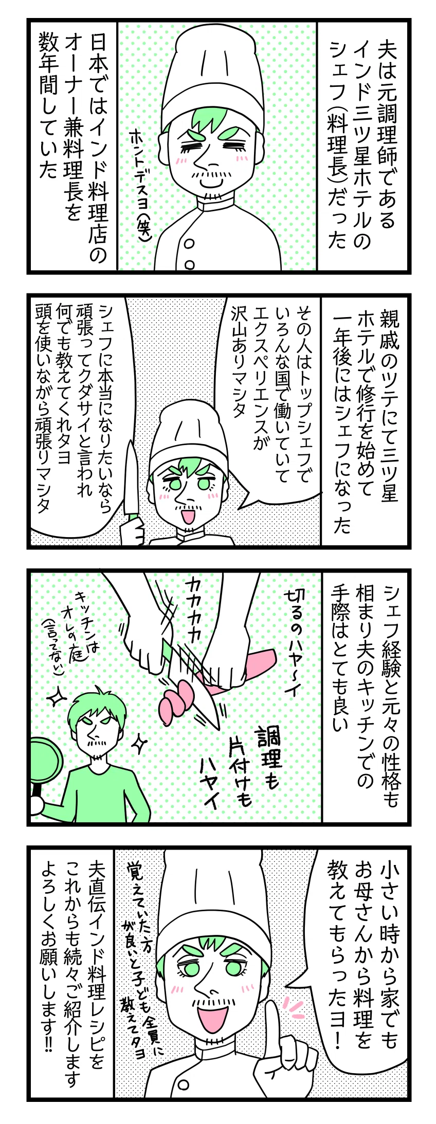 ４コマ漫画のテキスト
１：夫は元調理師である
インド三ツ星ホテルのシェフ（料理長）だった。日本ではインド料理店のオーナー兼料理長を数年間していた 夫「本当ですよ笑」
２：出世スピードが早かった
親戚のツテにて三ツ星ホテルで修行を始めて１年後にはシェフになった。夫「その親戚はトップシェフでいろんな国で働いていて経験が沢山ありました。シェフに本当になりたいなら頑張って修行してくださいと言われ何でも教えてくれたよ。頭を使いながら頑張りました」
３：手際が良い
シェフ経験と元々の性格も相まり夫のキッチンでの手際はとても良い。切るの早い、調理も片付けも早い。キッチンは俺の庭状態（本人はそう言ってないけど笑）
４：家庭で小さい頃から教えられていた（大事）
夫「小さい時から家でもお母さんから料理を教えてもらったヨ！覚えていた方が良いと４人の子ども全員に教えていた」夫直伝インド料理レシピをこれからも続々とご紹介します。よろしくお願いします！
