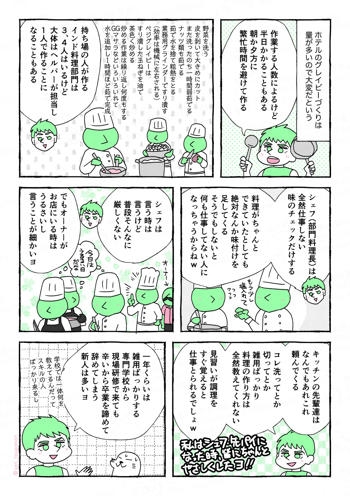 マンガの画像。以下内容。
1:
ホテルのグレイビーづくりは量が多いので大変だという。
夫「作業する人数によるけど半日かかることもある。朝か夕方、繁忙時間を避けて作る」
2:
野菜を洗う。皮を剥いて大きめにカット。また洗う。一時間弱茹でる。ナッツ類も茹でる。茹で水を捨て粗熱をとる。業務用グラインダーですり潰す(効率は機械に左右される)。ベジグレイビーはすり潰した玉ねぎを油で茶色く炒める。炒める作業は繰り返し何度もする。GGマサラなどいろいろいれて水を追加し1時間くらい茹でて完成。
夫「持ち場の人が作る。インド料理部門は3、4人はいるけど大体はヘルパーが担当し、1人で作ることになることもある」
3:
夫「シェフ(部門料理長)は全然仕事しない。味のチェックだけする」
料理がちゃんとできていたとしても、絶対なんか味付け足してくる笑。そうでもしないと仕事してない人いなっちゃうからネw」
4:
夫「シェフは言う時は言うけど、普段そんなに厳しくない。でもオーナーがお店にいる時はうるさいし言うことが細かいヨ」
5:
夫「キッチンの先輩達はなんでもあれこれ頼んでくる。コレ洗ってとか切ってとか雑用ばっかり。料理作り方は全然教えてくれない。見習いがすぐ覚えると仕事とられるでしょw 私はシェフ、先輩になったとき皆にちゃんと優しくしたよ」
6:
夫「一年くらい雑用ばっかりする。専門学校から現場研修で来ても辛いから卒業を諦めて辞めてしまう新人は多いヨ。学校では一体何を教えてるんだってスキルの人ばっかり来るし」