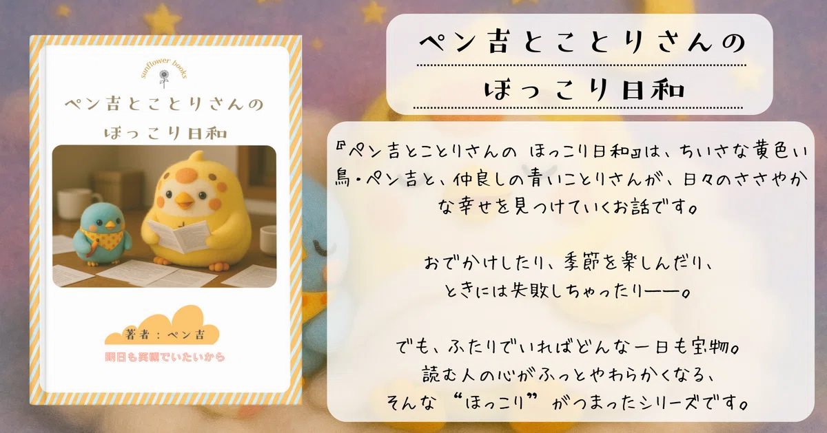 星空を背景に、黄色い鳥のペン吉と青いことりさんが机に並び、紙を読みながらくつろぐ表紙と紹介文。
「ペン吉とことりさんのほっこり日和」と題され、日々の小さな幸せを見つけていく物語だと紹介されている。おでかけや季節を楽しんだり、ときには失敗したりする二羽。でも一緒ならどんな日も宝物になる――そんな“ほっこり”が詰まったシリーズであることが、やさしい文章と可愛らしいイラストで伝わってくる。