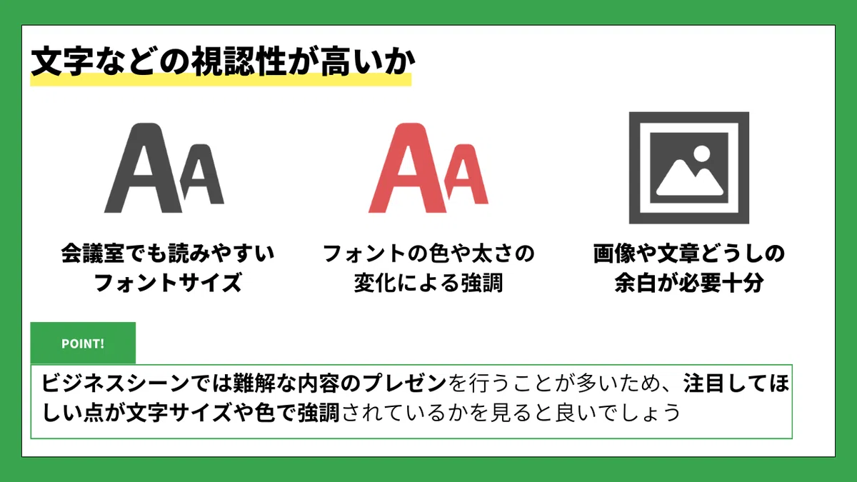 文字などの視認性が高いか

会議室でも読みやすいフォントサイズ
フォントの色や太さの変化による強調
画像や文章どうしの余白が必要十分

POINT!
ビジネスシーンでは難解な内容のプレゼンを行うことが多いため、
注目してほしい点が文字サイズや色で強調されているかを見ると良いでしょう。
