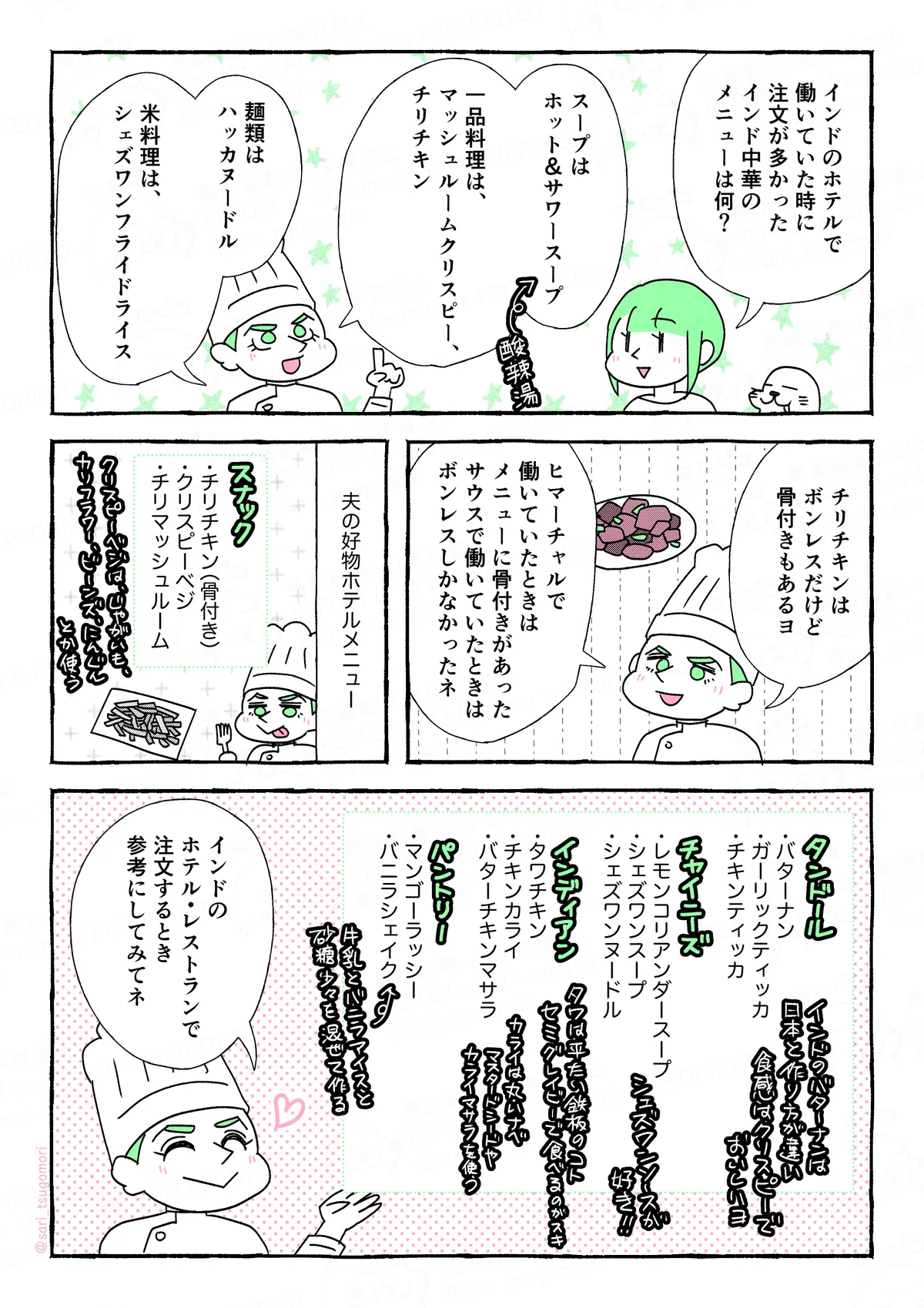 マンガの画像。以下内容。

１：
津籠「インドのホテルで働いていた時に注文が多かったインド中華のメニューは何？」
夫「スープは、ホット＆サワースープ（インドスタイルの酸辣湯。チリ多め）」
夫「一品料理は、マッシュルームクリスピーとチリチキン。麺類はハッカヌードル。米料理は、シェズワンフライドライス」

２：
夫「チリチキンはボンレスだけど、骨付きもあるヨ。ヒマーチャルで働いていたときはメニューに骨付きがあった。サウスで働いていたときはボンレスしかなかったネ」

３：
夫がホテルでスキなメニュー。
スナック‥‥チリチキン（骨付き）、クリスピーベジ、チリマッシュルーム

４：
タンドール‥‥バターナン（インドのバターナンはクリスピー）、ガーリックティッカ、チキンティッカ
チャイニーズ‥‥レモンコリアンダースープ、シェズワンスープ、シェズワンヌードル
インディアン‥‥タワチキン（セミグレイビー）、チキンカライ、バターチキンマサラ
パントリー‥‥マンゴーラッシー、バニラシェイク
夫「インドのホテル・レストランで注文するとき参考にしてみてネ」

サイト内では漫画の内容をすべてALT記載しています。