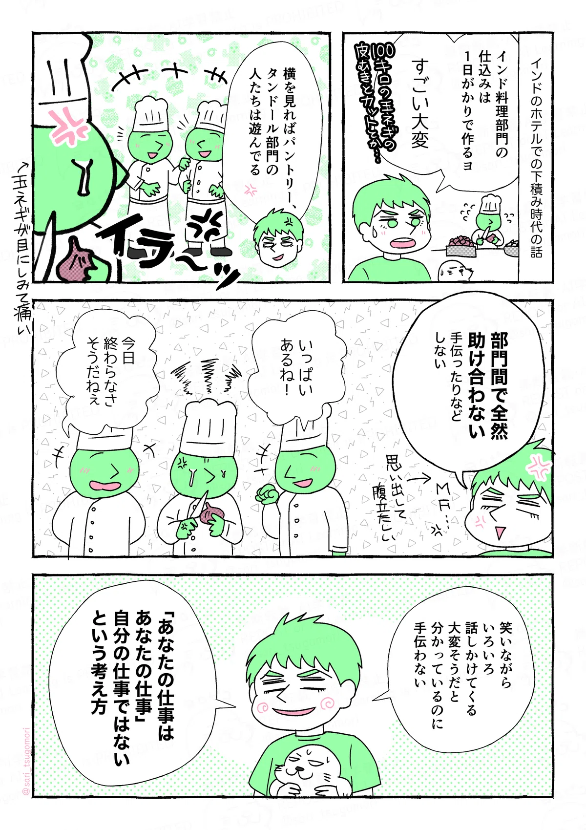 漫画の画像。以下内容テキスト。

１：
インドのホテルでの下積み時代の話。
夫「インド料理部門の仕込みは１日がかりで作るヨ。すごい大変。（100キロの玉ねぎの皮を剥いて切るのとか‥‥）」

２：
夫解説「横を見ればパントリー、タンドールの人たちは遊んでる」
［おしゃべりしているキッチンの人］

３：
怒り顔の夫「部門間で全然助け合わない。手伝ったりなどしない」

４：
［インディアン部門の人たちは一生懸命調理している］
その横でキッチンの人「いっぱいあるね！」
他の部門の人「今日終わらなさそうだね〜」

５：
夫「笑いながらいろいろ話しかけてくる。大変そうだと分かっているのに手伝わない。あなたの仕事はあなたの仕事、自分の仕事ではないという考え方」

サイト内では漫画の内容をすべてALT記載しています。