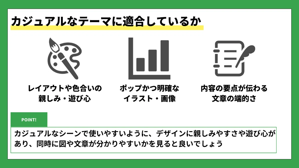 カジュアルなテーマに適合しているか

🎨 レイアウトや色合いの親しみ・遊び心
📊 ポップかつ明確なイラスト・画像
📝 内容の要点が伝わる文章の端的さ

🟩 POINT!
カジュアルなシーンで使いやすいように、デザインに親しみやすさや遊び心があり、同時に図や文章が分かりやすいかを見ると良いでしょう