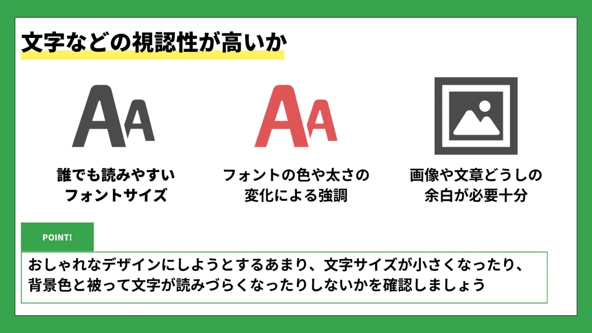 文字などの視認性が高いか

🔡 誰でも読みやすいフォントサイズ
🔴 フォントの色や太さの変化による強調
🖼️ 画像や文章どうしの余白が必要十分

🟩 POINT!
おしゃれなデザインにしようとするあまり、文字サイズが小さくなったり、背景色と被って文字が読みにくくなったりしないかを確認しましょう