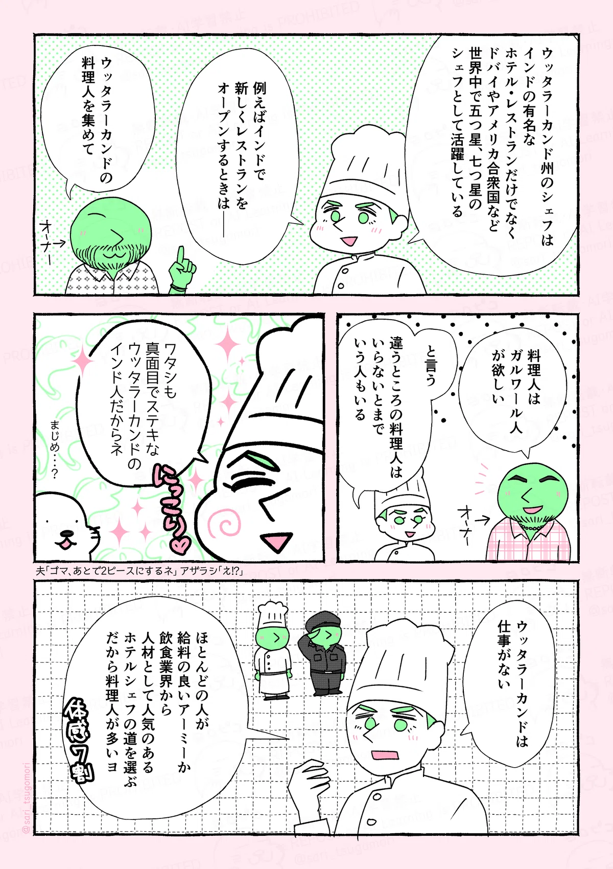 マンガの画像。以下内容
4:
ウッタラーカンド州のシェフは、インドの有名なホテル・レストランだけでなく、ドバイやアメリカ合衆国など、世界中で五つ星、七つ星のシェフとして活躍している」
夫「例えば、インドで新しくレストランをオープンするときは――」
あるオーナー「ウッタラーカンドの料理人を集めて」
5:
あるオーナー「ガルワールの人が欲しい」
夫「と言う。違うところの料理人はいらないとまでいう人もいる」
6:
夫「ワタシも真面目でステキなインド人だからネ」どやぁ
津籠・あざらし(まじめ・・・?)
7:
夫「ウッタラーカンドは仕事がない。ほとんどの人が給料の良いアーミーか、飲食業界から人材として人気のあるホテルシェフの道を選ぶ。だから料理人が多いヨ」体感7割。
