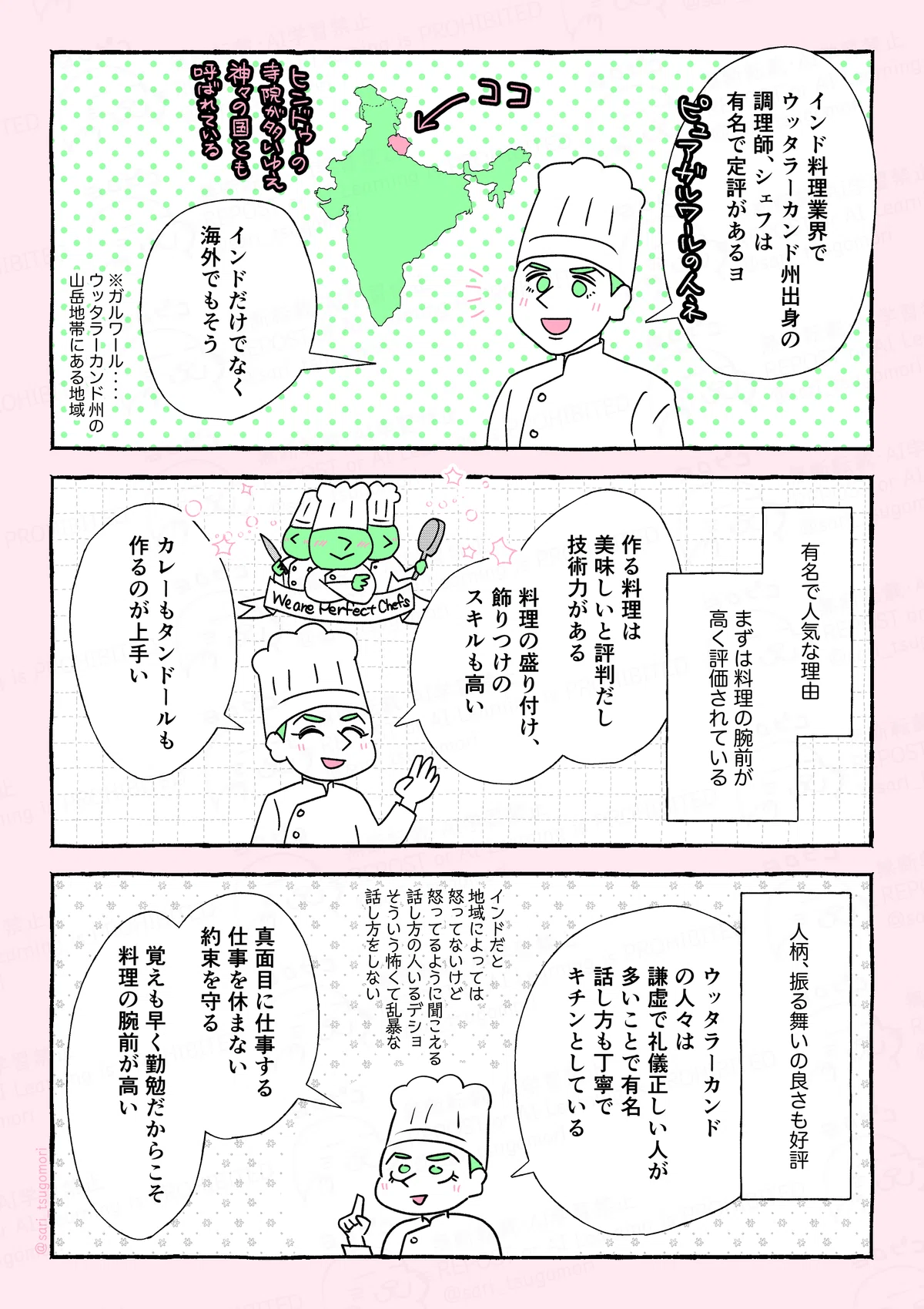 マンガの画像。以下内容
1:
夫「インド料理業界で、ウッタラーカンド州出身の調理師、シェフは有名で定評があるヨ。インドだけでなく海外でもそう」ピュアガルワールネ。
※ガルワール‥‥ウッタラーカンド州の山岳地帯にある地域のこと
2:
有名で人気な理由、まずは料理の腕前が高く評価されている。
夫「作る料理は美味しいと評判だし、技術力がある。料理の盛り付け、飾りつけのスキルも高い。カレーもタンドールも作るのが上手い」
3:
人柄、振る舞いの良さも好評。
夫「ウッタラーカンドの人々は謙虚で礼儀正しい人が多いことで有名。話し方も丁寧でキチンとしている」(インドだと地域によっては怒ってないけど怒ってるように聞こえる話し方の人いるデショ。そういう怖くて乱暴な話し方をしない)
夫「真面目に仕事する。仕事を休まない。約束を守る。覚えも早く勤勉だからこそ、料理の腕前が高い。