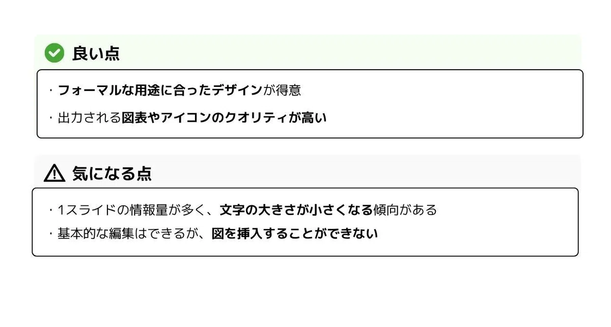 良い点
* **フォーマルな用途**に合ったデザインが得意
* 出力される**図表やアイコンのクオリティが高い**
気になる点
* **1スライドの情報量が多く**、**文字の大きさが小さくなる傾向**がある
* **基本的な編集はできる**が、**図を挿入することができない**