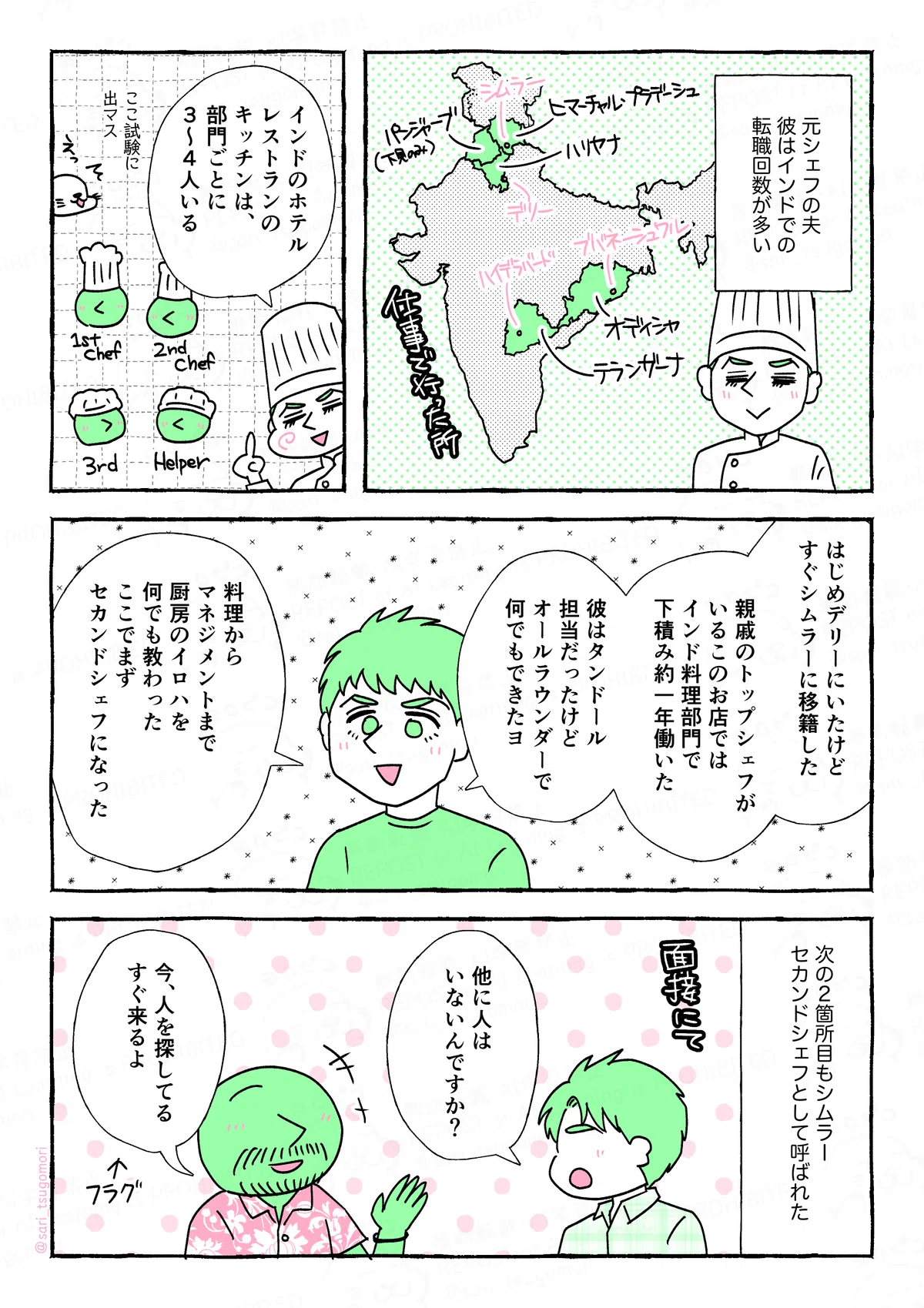 マンガの画像。以下内容テキスト。
１：
元シェフの夫。彼はインドでの転職回数が多い。
［地図］今まで仕事したことがある場所

２：
夫「インドのホテル・レストランのキッチンは、部門ごとに、3〜４人いる」
［シェフ、2nd、3rd、ヘルパー］

３：
夫「 はじめデリーにいたけどすぐ移籍した。親戚のトップシェフがいるこのお店ではインド料理部門で下積みとして一年働いた。彼はタンドール担当だったけど、オールラウンダーで何でもできた。料理からマネジメントまで、厨房のイロハを何でも教わった。ここでまずセカンドシェフになった」の

４：
次のシムラーでは、セカンドシェフとして呼ばれた。
当時の夫「他に人はいないんですか？」（一人しかいなかった）
オーナー「今、人を探してる。すぐ来るよ」