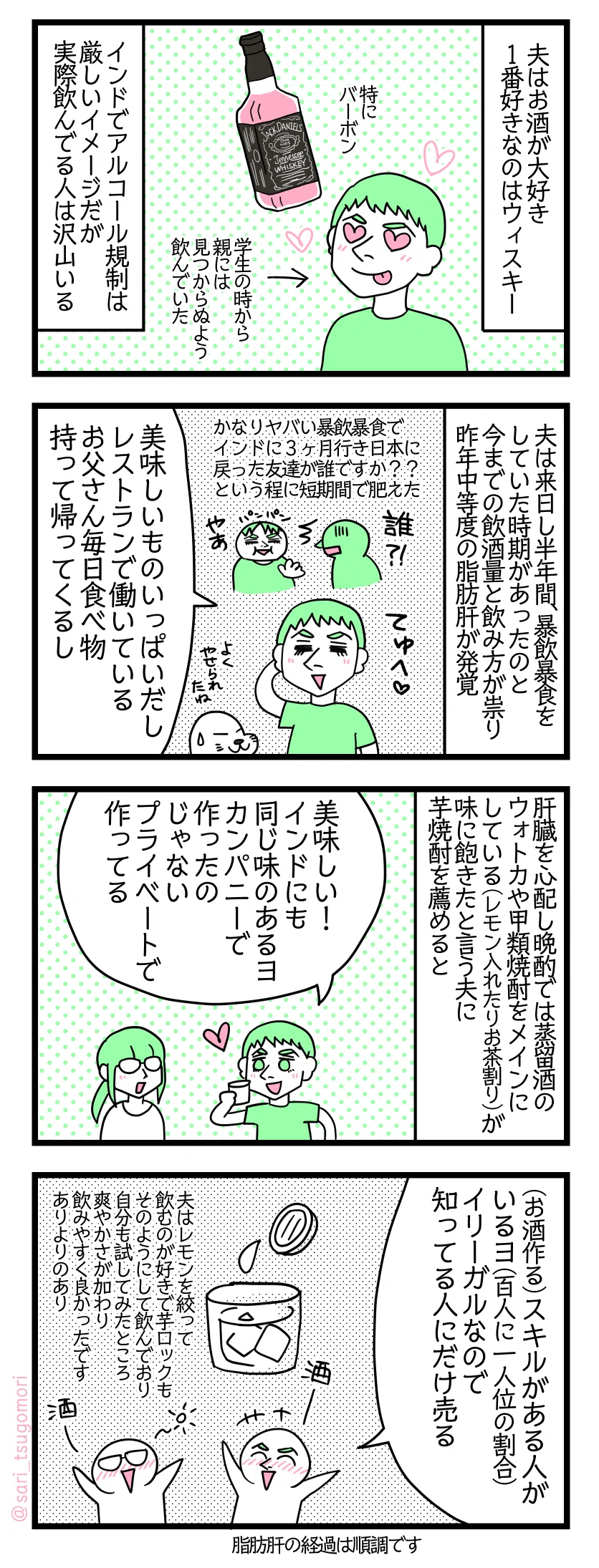 <インド4コマ漫画のテキスト>
1: 夫はお酒が大好き。1番好きなのはウィスキー。特にバーボン。←学生の時から親に見つからぬよう飲んでいた インドでアルコール規制は厳しいイメージだが実際飲んでる人は沢山いる。 2: 夫は来日し半年間、暴飲暴食をしていた時期があったのと今までの飲酒量と飲み方が祟り昨年中等度の脂肪肝が発覚。現在経過は順調。かなりヤバい暴飲暴食でインドに3ヶ月行き日本に戻った友達があなた誰ですか???という程に短期間で肥えた。 夫「美味しいものいっぱいだし、レストランで働いているお父さん毎日食べ物持って帰ってくるし」 3: 肝臓を心配し晩酌では蒸留酒のウォトカや甲類焼酎をメインにしている(レモン入れたりお茶割り)が味に飽きたと言う夫に芋焼酎を薦めると、 夫「美味しい! インドにも同じ味のあるヨ。カンパニーで作ったのじゃない、プライベートで作ってる」 4: 夫「(お酒作る)スキルがある人がいるヨ(百人に一人位の割合)。イリーガルなので知ってる人にだけ売る」 夫はレモンを絞って飲むのが好きで芋ロックもそのようにして飲んでおり、自分も試してみたところ爽やかさが加わり飲みやすく良かったです。