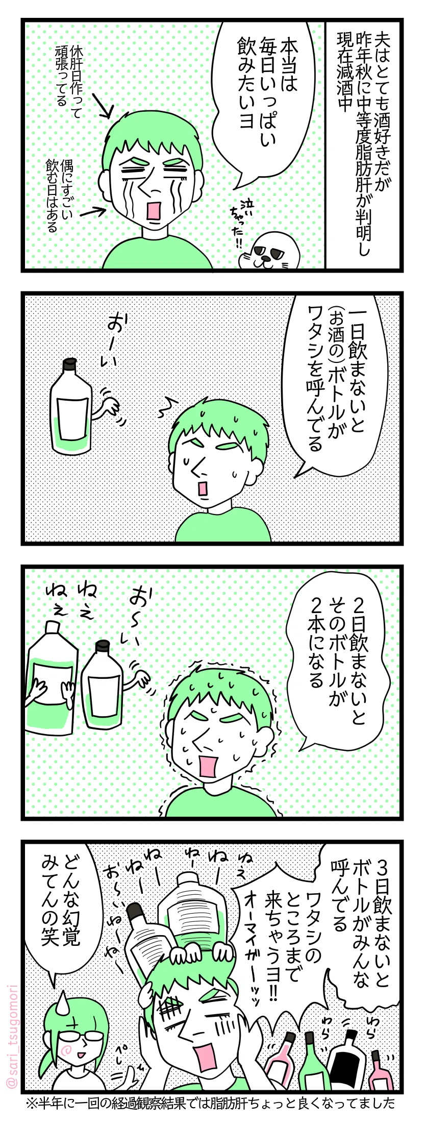 4コマ漫画のテキスト
1:酒好きの夫
夫はとても酒好きだが昨年秋に中等度脂肪肝が判明した現在減酒中 夫「本当は毎日いっぱい飲みたいヨ」 休肝日作って頑張ってる。偶にすごい飲む日はある。
2:休肝日一日目
夫「一日飲まないと(お酒の)ボトルがワタシを呼んでる」お酒のボトル「おーい」
3:休肝日二日目
夫「2日飲まないとそのボトルが2本になる」お酒のボトル達「おーい」「ねぇねぇ」
4:休肝日三日目
夫「3日飲まないとボトルがみんな呼んでる、私のところまで来ちゃうヨ!!」 わらわらと夫に群がるたくさんのお酒のボトル達「ねーねーねーねーねー」津籠「どんな幻覚みてんの笑」べしっ ※半年に一回の経過観察結果では脂肪肝ちょっと良くなってました