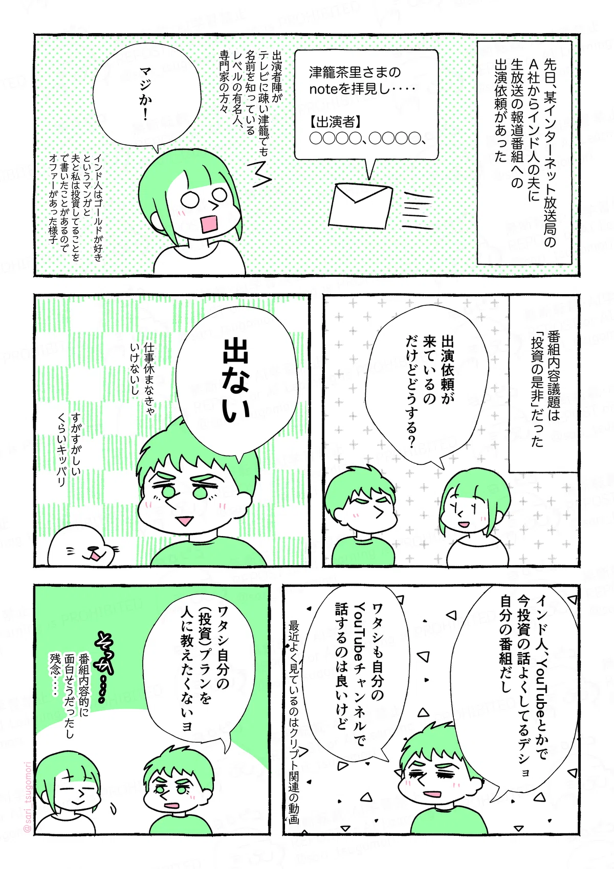 マンガの画像。以下内容１：
先日、某インターネット放送局A社からインド人の夫に、生放送の報道番組への出演依頼があった。
［メールから出ている吹き出し「津籠茶里さまのnoteを拝見し‥‥」］
津籠「マジか！」（出演者陣がテレビに疎い私でも知っているレベルの有名人の方々）

２：
番組内容議題は「投資の是非」だった。
津籠「出演依頼が来ているのだけどどうする？」
インド人はゴールドが好きというマンガ、夫と私は投資してることを記事内で書いたことがあるので、それを見てオファーがあったのかも

３：
夫「出ない」キッパリ（仕事休まなきゃいけないし）
あざらし（すがすがしいくらいキッパリ‥‥）

４：
夫「インド人、YouTubeとかで今投資の話よくしてるデショ。自分の番組だし。ワタシも自分のYouTubeチャンネルあれば話するのは良いけど」←最近よく見ているのはクリプト関連の動画

５：
夫「ワタシ自分の（投資）プランを人に教えたくないヨ」
津籠（そっか‥‥番組内容的に面白そうだったし残念‥‥）