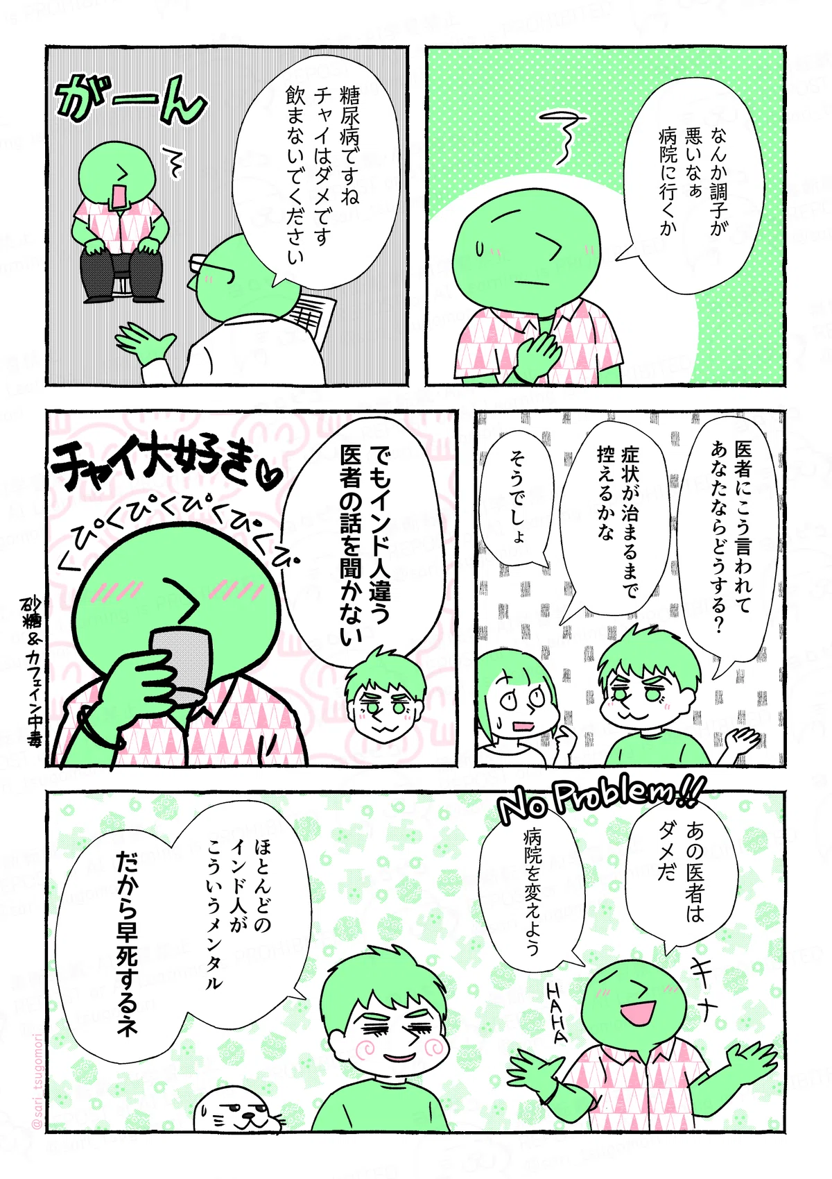 マンガの画像。以下内容テキスト
４：
ある人「なんか調子が悪いな。病院に行くか」

５：
医者「糖尿病ですね。チャイはダメです。飲まないでください」
ショックを受けるある人（がーん）

６：
夫「医者にこう言われて、あなたならどうする？」
津籠「症状が治るまで控えるかな」
夫「そうでしょ」

7：
夫「でもインド人違う。医者の話を聞かない」
チャイをごくごく飲んでいるある人（チャイ大好き♡）砂糖＆カフェイン中毒

：
ある人「ノープロブレム！ あの医者はダメだ！ 病院を変えよう！ HAHA」
夫「ほとんどのインド人がこういうメンタル。だから早死するネ」
