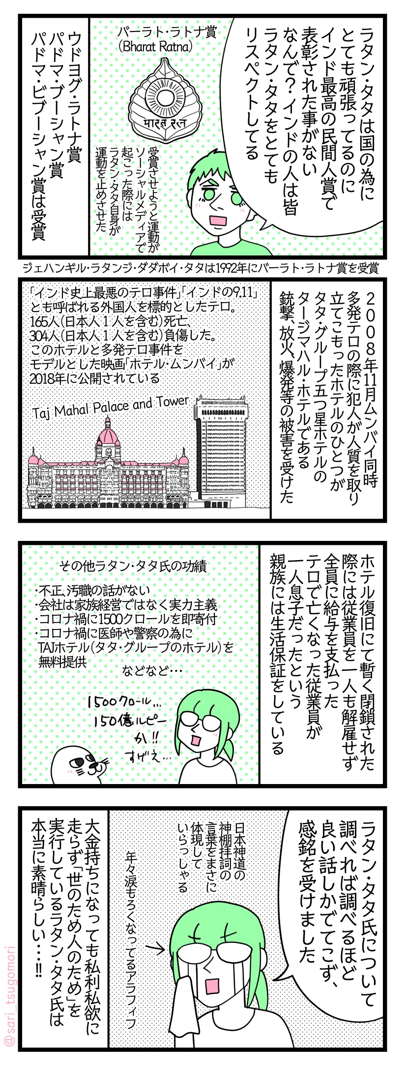 4コマ漫画のテキスト
1:数々の民間人賞も受賞
夫「ラタン・タタは国の為にとても頑張ってるのにインド最高の民間人賞(バーラト・ラトナ賞/Bharat Ratna)で表彰された事がない。なんで? インドの人は皆ラタン・タタをとてもリスペクトしてる」受賞させよう運動がSNSで起こった際にはラタン・タタ自身が運動を止めさせた。 ウドヨグ・ラトナ賞、パドマ・ブーシャン賞、パドマ・ビブーシャン賞は受賞。ジェハンギル・ラタンジ・ダダボイ・タタは1992年にバーラト・ラトナ賞を受賞。
2:ムンバイ同時多発テロでテロリストの標的になったタージマハル・ホテル
2008年11月ムンバイ同時多発テロの際に犯人が人質を取り立てこもったホテルのひとつがタタ・グループ五つ星ホテルのタージマハル・ホテル(Taj Mahal Palace and Tower)である。銃撃、放火、爆発等の被害を受けた。 「インド史上最悪のテロ事件」「インドの9.11」とも呼ばれる外国人を標的としたテロ。このテロにより165人(日本人1人を含む)死亡、304人(日本人1人を含む)負傷している。タージマハル・ホテルと多発テロ事件をモデルとした映画「ホテル・ムンバイ」が2018年に公開されている。
3:ラタン・タタ氏の功績
ホテル復旧の為暫く閉鎖された際には従業員を一人も解雇せず全員に給与を支払った。テロで亡くなった従業員が一人息子だったという親族には生活保証をしている その他ラタン・タタ氏の功績一部8,9) ・不正、汚職の話がない ・会社は家族経営ではなく実力主義 ・コロナ禍に1500crore(150億ルピー)を即寄付 ・コロナ禍に医師や警察の為にTAJホテル(タタ・グループのホテル)を無料提供
4:ラタン・タタ氏のお人柄に感動する
津籠「ラタン・タタ氏について調べれば調べるほど良い話しかでてこず感銘を受けました(日本神道の神棚拝詞の言葉をまさに体現していらっしゃる)」←年々涙もろくなってるアラフィフ 大金持ちになっても私利私欲に走らず「世のため人のため」を実行しているラタン・タタ氏は本当に素晴らしい・・・!!